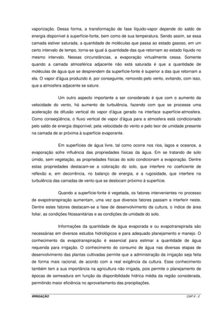 cobrança pelo uso da água não inviabilizou a implantação do sistema, independendo do 
valor cobrado. 
Embora necessária, a cobrança pela utilização dos recursos hídricos poderá 
causar, em curto prazo, impactos negativos na agricultura. Estima-se que a redução no 
número de lavouras irrigadas no Estado de São Paulo possa ser de 50%, com conseqüente 
redução no número de empregos, migração do homem do campo para as cidades e redução 
no volume de negócios das empresas do setor de irrigação. Por outro lado, a irrigação será 
encarada com maior seriedade, obrigando o agricultor irrigante a realizar um manejo 
adequado da irrigação para que a relação custo/benefício seja minimizada. Além disso, por 
ocasião da outorga de utilização dos recursos hídricos, é necessária a apresentação de um 
projeto de irrigação no qual deve ser explicitado o método de controle da irrigação, sendo 
que a outorga pode ser cancelada se, em sua vigência, tal controle não for realizado. 
1.8 - TIPOS DE SISTEMAS 
Os sistemas de irrigação são divididos em três grupos: 
- irrigação por superfície: compreende os métodos de irrigação nos quais a condução da 
água do sistema de distribuição (canais e tubulações) até qualquer ponto de infiltração, 
dentro da parcela a ser irrigada, é feita diretamente sobre a superfície do solo; 
- irrigação por aspersão: é o método de irrigação em que a água é aspergida sobre a 
superfície do terreno, assemelhando-se a uma chuva, por causa do fracionamento do jato 
d’água em gotas; e, 
- irrigação localizada: é o método em que a água é aplicada diretamente sobre a região 
radicular, com pequena intensidade e alta freqüência. 
1.9 - CRITÉRIOS PARA A SELEÇÃO DO MÉTODO 
A seleção do método de irrigação tem a finalidade de estabelecer a 
viabilidade técnica e econômica, maximizando a eficiência e minimizando os custos de 
investimento e operação, e ao mesmo tempo, mantendo as condições favoráveis ao 
desenvolvimento das culturas. Entre os critérios mais utilizados, destacam-se: topografia, 
características do solo, quantidade e qualidade da água, clima, cultura e, considerações 
econômicas. 
IRRIGAÇÃO CAP.I - 16 
 