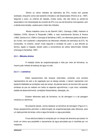 Doorenbos e Pruitt (1977), na publicação conhecida como boletim FAO-24, 
propuseram uma metodologia para determinar a evapotranspiração das diferentes culturas 
por meio de duas etapas: primeiramente, a estimativa da evapotranspiração da cultura de 
referência (ETo) e, segundo, a eleição de um coeficiente de cultura (Kc), tabelado, e distinto 
para cada cultura e para cada estádio de desenvolvimento. O produto de ETo pelo Kc 
selecionado, estima a evapotranspiração da cultura de interesse. Assim, 
ETpc = ETo x Kc (I.1) 
O conceito de DOORENBOS e PRUITT (1977) tornou-se o mais aceito 
mundialmente e, praticamente, todos os projetos passaram a utilizar essa metodologia para 
estimar a evapotranspiração de uma cultura. 
Com referência ao coeficiente de cultura (Kc), segundo Pereira (1997) ele 
representa a integração dos efeitos de três características que distinguem a 
evapotranspiração de qualquer cultura da de referência: a) a altura da cultura (h) que afeta a 
rugosidade e a resistência aerodinâmica; b) a resistência da superfície relativa ao sistema 
solo-planta, que é afetada pela área foliar (determinando o número de estômatos), pela 
fração de cobertura do solo pela vegetação, pela idade e condição das folhas, e pelo teor de 
umidade à superfície do solo e, c) o albedo da superfície solo-planta, que é influenciado pela 
fração de cobertura do solo pela vegetação e pelo teor de umidade à superfície do solo, e 
influencia o saldo de radiação disponível à superfície, Rn, que é a principal fonte de energia 
para as trocas de calor e de massa no processo de evaporação. 
Durante o período vegetativo, o valor de Kc varia à medida que a cultura 
cresce e se desenvolve, do mesmo modo que varia com a fração de cobertura da superfície 
do solo pela vegetação, e à medida que as plantas envelhecem e atingem a maturação. 
Essa variação pode ser representada por uma curva dos valores de Kc, que caracteriza 
tipicamente o desenvolvimento de uma cultura anual, desde o plantio até à colheita, sendo 
que as mudanças na forma da curva acompanham o desenvolvimento e a senescência da 
cultura. 
Uma vez que a ETo representa um índice climático associado à evaporação, 
o Kc varia essencialmente de acordo com as características da cultura, traduzindo em 
menor escala a variação dos fatores climáticos. Este fato torna possível a transferência de 
valores padrão dos Kc’s de um local para outro e de um clima para outro. A Tabela II.2 
IRRIGAÇÃO CAP.II - 5 
 