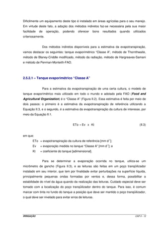 Antes de se colocar o solo no tanque, há necessidade de alguns 
procedimentos importantes para que ele funcione adequadamente. As paredes devem 
receber o tratamento de um impermeabilizante para evitar fuga de água pelas laterais do 
tanque. Na parte inferior é necessária a instalação de um filtro, com uma espessura de 10 a 
15 cm, que é feito com materiais de diferentes granulometrias. Comumente, utiliza-se 
camadas superpostas de britas no 0 ou no 1, cascalho fino, areia grossa e areia fina. Para se 
evitar aprisionamento do ar no fundo do tanque, deve-se instalar um tubo de pequeno 
diâmetro, junto à parede lateral, do fundo até a parte superior do tanque. 
Depois de preparado, o lisímetro deverá ser preenchido com solo. Na 
escavação, o solo deverá ser separado segundo seus horizontes para que seja transferido 
para o lisímetro obedecendo à ordem do seu perfil natural. É recomendável que os níveis do 
solo no interior do lisímetro e fora dele sejam iguais. Em geral, recomenda-se aguardar 
aproximadamente um ano para se trabalhar efetivamente com o lisímetro para 
acomodamento do solo em seu interior. 
Na operação com este tipo de lisímetro, adiciona-se água com um volume 
suficiente que permita drenagem. Quando cessar a drenagem, pode-se garantir que o teor 
de umidade do solo no interior do tanque encontra-se na sua capacidade máxima de 
retenção. Após um certo intervalo de tempo, adiciona-se água no tanque, também com um 
volume que permita drenagem. Encerrado o processo de drenagem, contabiliza-se o volume 
aplicado e o volume percolado; a diferença representa o volume que foi necessário para 
reconduzir o solo à sua capacidade máxima de retenção. 
Figura II.1 - Esquema de um lisímetro de drenagem ou de percolação. 
IRRIGAÇÃO CAP.II - 9 
 