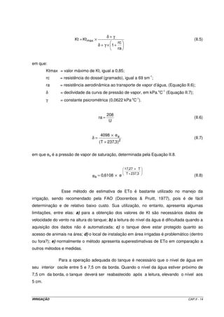 b) Lâmina equivalente ao volume retido (LVr): 
-2 
50 L 
Vr 
L = = = 
Vr 2 41,67 L m 
1,2 m 
A 
Sabendo-se que 1 L m-2 equivale a 1 mm, tem-se que: LVr = 41,67 mm 
c) Evapotranspiração média do período considerado (ETpc) 
41,67 mm 
7 dias 
-1 
Vr 
L 
= = 
T 
ETpc 
= 
ETpc 5,95 mm d 
2.5.1.2 – Parcelas experimentais no campo 
Pela dependência de vários fatores, este método só deve ser utilizado para a 
determinação da evapotranspiração total, durante todo o ciclo da cultura, e nunca a ETpc 
diária ou semanal, pois, nestes casos, os erros seriam grandes. A água necessária, durante 
todo o ciclo da cultura, é calculada pela soma da quantidade de água aplicada nas 
irrigações, precipitações efetivas, mais a quantidade de água armazenada no solo antes do 
plantio, menos a quantidade de água que ficou retida no solo após a colheita. 
2.5.2 – Métodos indiretos 
A estimativa da evapotranspiração por meio de equações matemáticas 
constitui-se no processo mais comum e mais usual para obter a perda de água que se 
observa em uma área vegetada. 
Viu-se, anteriormente, que os métodos diretos (lisímetros), quando bem 
conduzidos, permitem a determinação da evapotranspiração de uma área vegetada com 
bastante confiabilidade, mas necessitam de uma infra-estrutura muito específica e até certo 
ponto muito complexa para o fim a que se propõem, além de demandarem um tempo 
relativamente grande para que as medições realizadas possam ser tomadas como 
referência para o planejamento e manejo de uma área. Via de regra, os lisímetros são 
equipamentos que ficam muito restritos a centros de pesquisas e tem a sua importância 
fundamental na calibração dos métodos indiretos para se estimar a evapotranspiração. 
IRRIGAÇÃO CAP.II - 11 
 