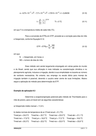 Kt Ktmax (II.5) 
 
 
= ´ d + g 
d + g ´  + 
 
rc 
ra 
1 
em que: 
Ktmax = valor máximo de Kt, igual a 0,85; 
rc = resistência do dossel (gramado), igual a 69 sm-1; 
ra = resistência aerodinâmica ao transporte de vapor d’água, (Equação II.6); 
d = declividade da curva de pressão de vapor, em kPa.oC-1 (Equação II.7); 
g = constante psicrométrica (0,0622 kPa oC-1). 
208 
ra = (II.6) 
U 
a 
d = (II.7) 
2 
´ 
4098 e 
+ 
(T 237,3) 
em que ea é a pressão de vapor de saturação, determinada pela Equação II.8. 
 
 
 
 
17,27 T 
+ 
´ 
= ´ T 237,3 
ea 0,6108 e (II.8) 
Esse método de estimativa de ETo é bastante utilizado no manejo da 
irrigação, sendo recomendado pela FAO (Doorenbos  Pruitt, 1977), pois é de fácil 
determinação e de relativo baixo custo. Sua utilização, no entanto, apresenta algumas 
limitações, entre elas: a) para a obtenção dos valores de Kt são necessários dados de 
velocidade do vento na altura do tanque; b) a leitura do nível da água é dificultada quando a 
aquisição dos dados não é automatizada; c) o tanque deve estar protegido quanto ao 
acesso de animais na área; d) o local de instalação em área irrigadas é problemático (dentro 
ou fora?); e) normalmente o método apresenta superestimativas de ETo em comparação a 
outros métodos e medidas. 
Para a operação adequada do tanque é necessário que o nível de água em 
seu interior oscile entre 5 e 7,5 cm da borda. Quando o nível da água estiver próximo de 
7,5 cm da borda, o tanque deverá ser reabastecido após a leitura, elevando o nível aos 
5 cm. 
IRRIGAÇÃO CAP.II - 14 
 
