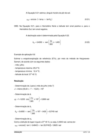 Tabela II.7 - Valores da radiação extraterrestre (Ra), mm d-1, para diferentes latitudes e 
meses do ano 
Lat. Sul Jan Fev Mar Abr Mai Jun Jul Ago Set Out Nov Dez 
50º 17,5 14,7 10,9 7,0 4,2 3,1 3,5 5,5 8,9 12,9 16,5 18,2 
48º 17,6 14,9 11,2 7,5 4,7 3,5 4,0 6,0 9,3 13,2 16,6 18,2 
46º 17,7 15,1 11,5 7,9 5,2 4,0 4,4 6,5 9,7 13,4 16,7 18,3 
44º 17,8 15,3 11,9 8,4 5,7 4,4 4,9 6,9 10,2 13,7 16,7 18,3 
42º 17,8 15,5 12,2 8,8 6,1 4,9 5,4 7,4 10,6 14,0 16,8 18,3 
40º 17,9 15,7 12,5 9,2 6,6 5,3 5,9 7,9 11,0 14,2 16,9 18,3 
38º 17,9 15,8 12,8 9,6 7,1 5,8 6,3 8,3 11,4 14,4 17,0 18,3 
36º 17,9 16,0 13,2 10,1 7,5 6,3 6,8 8,8 11,7 14,6 17,0 18,2 
34º 17,8 16,1 13,5 10,5 8,0 6,8 7,2 9,2 12,0 14,9 17,1 18,2 
32º 17,8 16,2 13,8 10,9 8,5 7,3 7,7 9,6 12,4 15,1 17,2 18,1 
30º 17,8 16,4 14,0 11,3 8,9 7,9 8,1 10,1 12,7 15,3 17,3 18,1 
28º 17,7 16,4 14,3 11,6 9,3 8,2 8,6 10,4 13,0 15,4 17,2 17,9 
26º 17,6 16,4 14,4 12,0 9,7 8,7 9,1 10,9 13,2 15,5 17,2 17,8 
24º 17,5 16,5 14,6 12,3 10,2 9,1 9,5 11,2 13,4 15,6 17,1 17,7 
22º 17,4 16,5 14,8 12,6 10,6 9,6 10,0 11,6 13,7 15,7 17,0 17,5 
20º 17,3 16,5 15,0 13,0 11,0 10,0 10,4 12,0 13,9 15,8 17,0 17,4 
18º 17,1 16,5 15,1 13,2 11,4 10,4 10,8 12,3 14,1 15,8 16,8 17,1 
16º 16,9 16,4 15,2 13,5 11,7 10,8 11,2 12,6 14,3 15,8 16,7 16,8 
14º 16,7 16,4 15,3 13,7 12,1 11,2 11,6 12,9 14,5 15,8 16,5 16,6 
12º 16,6 16,3 15,4 14,0 12,5 11,6 12,0 13,2 14,7 15,8 16,4 16,5 
10º 16,4 16,3 15,5 14,2 12,8 12,0 12,4 13,5 14,8 15,9 16,2 16,2 
8º 16,1 16,1 15,5 14,4 13,1 12,4 12,7 13,7 14,9 15,8 16,0 16,0 
6º 15,8 16,0 15,6 14,7 13,4 12,8 13,1 14,0 15,0 15,7 15,8 15,7 
4º 15,5 15,8 15,6 14,9 13,8 13,2 13,4 14,3 15,1 15,6 15,5 15,4 
2º 15,3 15,7 15,7 15,1 14,1 13,5 13,7 14,5 15,2 15,5 15,3 15,1 
0º 15,0 15,5 15,7 15,3 14,4 13,9 14,1 14,8 15,3 15,4 15,1 14,8 
IRRIGAÇÃO CAP.II - 25 
 