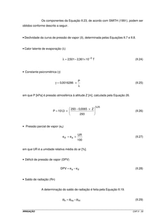 2.5.2.4 – Método de Hargreaves - Samani 
A equação geral para o cálculo da evapotranspiração de referência por este 
método, é representada pela Equação II.17. 
ETo = 0,0023 ´ Ra ´ (T + 17,8) ´ Tmax - Tmin (II.17) 
em que: 
ETo = evapotranspiração de referência [mm d –1]; 
Ra = radiação no topo da atmosfera [MJ m-2 d-1]; 
T = temperatura média [oC]; 
Tmax = temperatura média das máximas [oC]; 
Tmin = temperatura média das mínimas [oC]; 
A determinação de Ra é feita pela Equação II.18. 
Ra = 37,586 ´ dr ´ (s ´ sen ´ sens + cos ´ coss ´ sens) (II.18) 
em que: 
dr = distância relativa Terra-Sol [rad]; 
ws = ângulo horário do por-do-sol [rad]; 
j = latitude do lugar [rad]; e 
ds = declinação solar [rad]. 
A determinação de dr é feita de acordo com a Equação II.19: 
 
  
dr 1 0,033 cos (II.19) 
 
 p = + ´ J 
  
 
2 
365 
em que J é o número do dia do ano. 
Para valores mensais, J pode ser determinado como: 
J = inteiro (30,42 ´ M-15,23) (II.20) 
em que M é o número do mês (1 a 12). 
IRRIGAÇÃO CAP.II - 27 
 