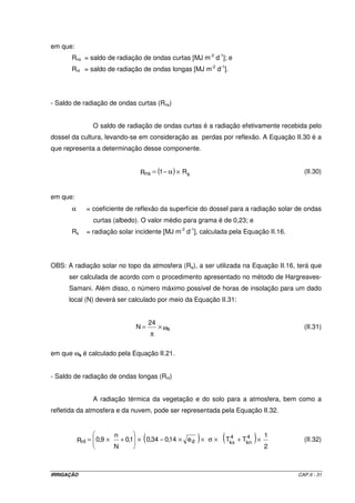 A Equação II.21 estima o ângulo horário do pôr-do-sol. 
s = arccos (- tan ´ tan s ) (II.21) 
OBS: Na Equação II.21, para o Hemisfério Norte a latitude tem sinal positivo e, para o 
Hemisfério Sul, tem sinal negativo. 
A declinação solar é determinada pela Equação II.22. 
 
  
s 0,4093 sen (II.22) 
 
 
d = ´ p J -1,405 
  
 
2 
365 
Exemplo de aplicação II.6 
Estimar a evapotranspiração de referência (ETo), por meio do método de Hargreaves- 
Samani, de acordo com os seguintes dados: 
- mês: julho; 
- temperatura máxima: 25,0 oC; 
- temperatura mínima: 12,4 oC; 
- latitude do local: 27o 45’ S. 
Resolução 
- Determinação de J para o mês de julho (mês 7) 
J = inteiro (30,42 x 7 - 15,23) = 197 
- Determinação de dr 
 
 p = + 
cos 033 , 0 1 dr =    
x 197 0,968 rad 
2 
365 
  
 
- Determinação de ds 
 
 
d = ´ p - 
sen 4093 , 0 s =   
x 197 1,405 0,3745 rad 
2 
365 
 
  
 
- Determinação de ws 
Como a latitude do lugar é igual a 27o 45’ S, ou seja, 0,4843 rad, vamos ter: 
s = arccos[- tan (- 0,4843) ´ tan (0,3745)] = 1,3625 rad 
IRRIGAÇÃO CAP.II - 28 
 