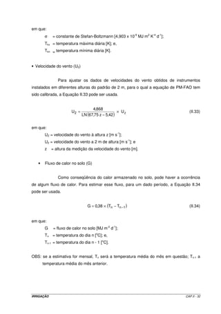 - Determinação de Ra 
( ) ( ) 
 
- ´ + 
1,3625 x sen 0,4843 sen 0,3745 
  
( ) ( ) ( ) 
 
  
 
- ´ ´ 
= ´ 
cos 0,4843 cos 0,3745 sin 1,3625 
Ra 37,586 x 0,968 
Ra = 20,88 MJ m-2 d-1 
- Determinação de ETo 
ETo = 0,0023 x 20,8768 x (18,7 +17,8) x 25,0 -12,4 = 6,22 mm d-1 
2.5.2.5 – Método de Penman-Monteith-FAO 
Para padronização dos procedimentos de cálculo da evapotranspiração da 
cultura de referência, baseando-se na equação de Penman-Monteith, a FAO propôs a 
seguinte notação, que passou a ser conhecida como equação de Penman-Monteith-FAO 
(Equação II.23): 
( ) U DPV 
= d n 
+ g 
900 
(II.23) 
- 
o ´ 
´ 
´ ´ 
ET 2 
+ 
T 273,15 
r 
c 
r 
d + g 1 
+ 
R G 
r 
r 
d + g 1 
+ 
a 
c 
a 
 
  
 
 
  
 
l 
 
  
 
 
  
 
em que: 
ETo = evapotranspiração da cultura de referência [mm d-1]; 
d = declividade da curva de pressão de vapor de saturação [kPa ºC-1]; 
l = calor latente de evaporação [MJ kg-1]. 
rc = resistência do dossel da planta [s m-1]; 
ra = resistência aerodinâmica [s m-1]; 
Rn = saldo de radiação à superfície [MJ m-2 s-1]; 
G = fluxo de calor no solo [MJ m-2 s-1]; 
g = constante psicrométrica [kPa ºC-1]; 
T = temperatura média do ar [oC]; 
U2 = velocidade do vento a 2 m de altura [m s-1]; 
DPV = déficit de pressão de vapor [kPa]; e 
900 = fator de transformação de unidades. 
IRRIGAÇÃO CAP.II - 29 
 