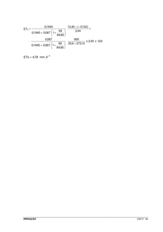· Resistência do dossel da planta 
Considerando a grama como cultura de referência, o valor de rc foi 
parametrizado para uma altura da cultura de 0,12 m. Dessa forma, seu valor é 69 s m-1. 
· Resistência aerodinâmica (ra) estimada pela Equação II.6. 
Exemplo de aplicação II.7 
Estimar a evapotranspiração de referência (ETo), por meio do método de Penman-Monteith- 
FAO, de acordo com os seguintes dados: 
- mês: fevereiro; 
- coordenadas geográficas do local: latitude: 27o 45’ S; altitude: 31 m; 
- temperatura máxima: 31,4 oC; 
- temperatura mínima: 19,8 oC; 
- temperatura média: 25,6 oC; 
- umidade relativa do ar média das máximas: 91,7%; 
- umidade relativa do ar média das mínimas: 45,3%; 
- umidade relativa do ar média : 68,5%; 
- velocidade média dos ventos: 2,45 m s-1; 
- insolação média mensal: 6,22 h 
- temperatura média do mês de janeiro: 26 oC. 
Resolução 
a) Determinação da pressão de vapor de saturação 
17,27 x 25,6 
 
 
 
 
+ 
e 0,6108 e 3,28 kPa 25,6 237,3 
a = ´ = 
b) Determinação da pressão parcial de vapor 
2,25 kPa 
68,5 
ed = 3,28 ´ = 
100 
IRRIGAÇÃO CAP.II - 33 
 