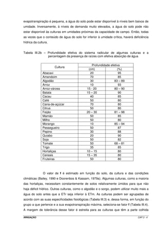 CAPÍTULO 3 
ESTUDOS PEDOLÓGICOS 
3.1 - DISPONIBILIDADE DE ÁGUA NO SOLO 
A água no solo teoricamente considerada disponível para as plantas é aquela 
armazenada entre a capacidade de campo (Cc) e o ponto de murchamento (Pm). Em 
termos de potencial matricial, a água disponível se encontra entre 0,1 - 0,3 atm e 15 atm. 
Diz-se teoricamente disponível porque, para a maioria das plantas, muito antes do solo 
atingir o Pm, a água já deixa de ser disponível, ou seja, a planta já não consegue absorver a 
quantidade de água necessária para o seu metabolismo e sua transpiração. Porém, o 
conceito clássico de água disponível nos fornece um critério para caracterizar o solo quanto 
à sua capacidade de armazenamento. De modo geral, um solo raso e/ou de textura grossa, 
apresenta uma menor capacidade de retenção e, conseqüentemente, exige irrigações mais 
freqüentes. 
A capacidade de campo (Cc) representa a quantidade de água retida pelo 
solo em condições de campo contra a força da gravidade. O ponto de murchamento (Pm) 
representa o teor de umidade de equilíbrio, entre a força de coesão, exercida pelas 
partículas do solo sobre a película de água aderente às mesmas e a força de sucção 
exercida pelas raízes das plantas. Em um solo no qual o Pm tenha sido atingido, ainda 
contém certa percentagem de umidade, a qual, entretanto, não pode ser utilizada pelas 
plantas, por estar fortemente retida pelo mesmo. 
IRRIGAÇÃO CAP.3 - 1 
 
