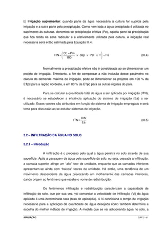 possibilite a ocorrência da evapotranspiração no seu nível máximo. A DRA é função do tipo 
da cultura e da demanda evapotranspirométrica. Dessa forma: 
DRA = CRA x f (III.3-a) 
onde f é denominado fator de disponibilidade hídrica, tabelado em função da cultura. A 
seguir será feita uma explanação mais detalhada sobre este fator. 
Tabela III.2a - Profundidade efetiva do sistema radicular de algumas culturas 
Culturas Profundidade (cm) 
Hortaliças 
· Alface 
15 - 30 
· Batata 
25 - 60 
· Cebola 
25 - 60 
· Ervilha 
50 - 70 
· Melão 
20 - 40 
· Milho Doce 
30 - 50 
· Pepino 
35 - 50 
· Tomate 
25 - 70 
Cereais 
· Cereais Menores 
· Feijão 
· Milho 
· Trigo 
50 - 100 
20 - 40 
30 - 60 
20 - 40 
Frutas 
· Banana 
· Citros 
· Morango 
· Videira 
30 – 50 
60 – 150 
20 - 40 
50 - 100 
Forrageiras 
· Alfafa 
· Pastagens de Gramíneas 
· Sorgo 
40 - 70 
40 - 100 
50 - 100 
Plantas Industriais 
· Algodão 
· Cana de Açúcar 
· Soja 
· Tabaco 
50 - 110 
50 - 120 
40 - 70 
30 - 60 
(Adaptado de RAPOSO , 1980) 
A evapotranspiração máxima (ETm) é o consumo hídrico necessário para 
manter uma cultura sem deficiência. À medida que se esgota a água disponível no solo, em 
um determinado ponto (umidade crítica), a demanda hídrica da cultura torna-se inferior à 
ETm. A fração da água total disponível que pode ser utilizada sem que a ETr seja inferior à 
ETm, é definida como fator de disponibilidade hídrica (f). Assim, quando a 
IRRIGAÇÃO CAP.3 - 3 
 