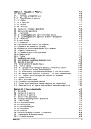 AGRADECIMENTO 
Quero expressar o meu agradecimento todo especial ao jovem Professor 
Leonardo Duarte Batista da Silva, um grande e sincero amigo e excepcional figura 
humana, por ter contribuído de forma brilhante e competente para a melhoria do presente 
material, opinando sempre de maneira correta sobre o que já estava produzido, e 
ampliando-o com muita propriedade intelectual. Aproveito a oportunidade para parabenizá-lo 
pela forma magnífica e categórica que o fez brilhantemente o primeiro colocado em 
concurso público para Professor da UFRRJ, fato este que só veio ratificar a sua 
competência. Por certo, além de nos brindar com a sua convivência no dia a dia, ele irá 
trazer uma grande e importante contribuição à área de Recursos Hídricos do Departamento 
de Engenharia. Seja bem-vindo meu caro amigo. 
UFRRJ, julho de 2006. 
PROF. JORGE LUIZ PIMENTA MELLO 
IRRIGAÇÃO IV 
 