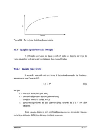carnosa ou fresca (frutas, hortaliças e forragens) e é mais ampla naquelas cuja parte colhida 
é seca (cereais para grãos, algodão e oleaginosas). O valor de f pode variar com o período 
vegetativo e geralmente é maior na fase de maturação devido à baixa evapotranspiração. 
A água do solo se transmite e é absorvida pelo sistema radicular das culturas 
mais facilmente em solos de textura mais grossa que nos de textura mais fina, devido às 
diferenças na condutividade hidráulica. Por esse motivo, normalmente, os valores de f são 
maiores nos solos de textura mais grossa do que nos de textura mais fina. 
Tabela III.3 - Grupos de culturas de acordo com a influência da redução de água do solo, na 
redução da ETm 
GRUPO CULTURAS 
1 cebola, pimenta, batata 
2 banana repolho, uva, ervilha, tomate 
3 alfafa, feijão, cítricas, amendoim, abacaxi, girassol, melancia, trigo 
4 algodão, milho, azeitona, açafrão, sorgo, soja, beterraba, cana-de-açúcar, 
fumo 
Tabela III.4 - Valores de f para diferentes grupos de cultura e valores de evapotranspiração 
máxima diária 
ETm (mm d-1 GRUPO ) 
2 3 4 5 6 7 8 9 10 
1 0,50 0,425 0,35 0,30 0,25 0,225 0,20 0,20 0,175 
2 0,675 0,575 0,475 0,40 0,35 0,325 0,275 0,25 0,225 
3 0,80 0,70 0,60 0,50 0,45 0,425 0,375 0,35 0,30 
4 0,875 0,80 0,70 0,60 0,55 0,50 0,45 0,425 0,40 
Considerando a irrigação real necessária (IRN) como sendo a quantidade de 
água que se necessita aplicar por irrigação, apresentam-se dois casos: 
a) Irrigação total: quando toda a água necessária à cultura for suprida pela irrigação; neste 
caso, IRN = DRA. Para os sistemas de irrigação por sulcos de infiltração ou aspersão, 
IRN = DRA. Quando se utiliza os sistemas de irrigação por pivô central, auto-propelido ou 
localizados, IRN  DRA, pois a automação, inerente a estes métodos, permite se irrigar com 
maior freqüência. Dessa forma, a IRN será estimada pela Equação III.3-b. 
Cc - Pm 
IRN = ´ dap ´ Pef ´ f 
(III.3-b) 
100 
IRRIGAÇÃO CAP.3 - 5 
 