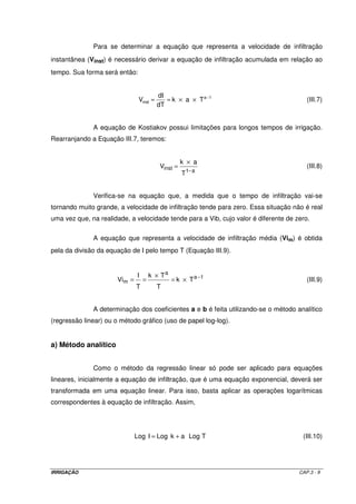 b) Irrigação suplementar: quando parte da água necessária à cultura for suprida pela 
irrigação e a outra parte pela precipitação. Como nem toda a água precipitada é utilizada no 
suprimento às culturas, denomina-se precipitação efetiva (Pe), aquela parte da precipitação 
que fica retida na zona radicular e é efetivamente utilizada pela cultura. A irrigação real 
necessária será então estimada pela Equação III.4. 
=  - ´ ´ ´  
(III.4) 
IRN -  
dap Pef f Pe 
Cc Pm 
100 
 
Normalmente a precipitação efetiva não é considerada ao se dimensionar um 
projeto de irrigação. Entretanto, a fim de compensar a não inclusão desse parâmetro no 
cálculo da demanda máxima de irrigação, pode-se dimensionar os projetos em 100 % da 
ETpc para a região nordeste, e em 80 % da ETpc para as outras regiões do país. 
Para se calcular a quantidade total de água a ser aplicada por irrigação (ITN), 
é necessário se estabelecer a eficiência aplicação do sistema de irrigação (Ea) a ser 
utilizado. Esses valores são atribuídos em função do sistema de irrigação empregado e será 
tema para discussão ao se estudar sistemas de irrigação. 
IRN 
ITN= (III.5) 
Ea 
3.2 – INFILTRAÇÃO DA ÁGUA NO SOLO 
3.2.1 – Introdução 
A infiltração é o processo pelo qual a água penetra no solo através de sua 
superfície. Após a passagem da água pela superfície do solo, ou seja, cessada a infiltração, 
a camada superior atinge um “alto” teor de umidade, enquanto que as camadas inferiores 
apresentam-se ainda com “baixos” teores de umidade. Há então, uma tendência de um 
movimento descendente da água provocando um molhamento das camadas inferiores, 
dando origem ao fenômeno que recebe o nome de redistribuição. 
Os fenômenos infiltração e redistribuição caracterizam a capacidade de 
infiltração do solo, que por sua vez, vai comandar a velocidade de infiltração (Vi) da água 
aplicada à uma determinada taxa (taxa de aplicação). A Vi condiciona o tempo de irrigação 
necessário para a aplicação da quantidade de água desejada como também determina a 
escolha do melhor método de irrigação. A medida que se vai adicionando água no solo, a 
IRRIGAÇÃO CAP.3 - 6 
 