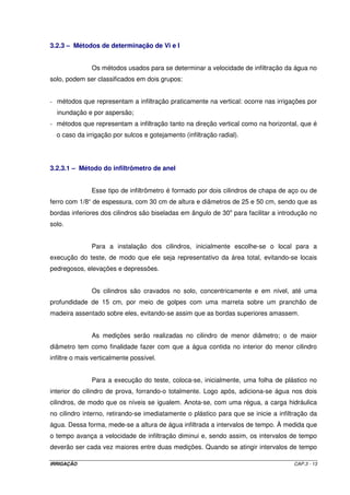 Dessa forma, verifica-se que essa apresentação da equação de infiltração 
nada mais é que uma equação da reta do tipo Y = A + B X, em que: 
- Y = Log I 
- A = Log k 
- B = a 
- X = Log T 
No método da regressão linear, os valores de A e B são determinados pelas 
seguintes expressões: 
2 
    
= ´ - ´2 2 
X XY X Y 
A (III.11) 
( ) - ´ 
 
X m X 
   
= ´ - ´ X 2 m X2 
X Y m XY 
B (III.12) 
( ) - ´ 
 
em que m é o número de pares de dados I e T. 
Os pares de valores I x T são obtidos por meio de teste de campo. Essas 
determinações serão assuntos discutidos a seguir. 
Obtidos os valores de A e B, determina-se k e a, ou seja, retorna-se a 
equação exponencial de origem. O valor de k é encontrado aplicando o antilog A, e a é o 
próprio valor de B. 
b) Método gráfico 
Os dados de I e T são plotados em um papel Log-Log e traça-se a linha reta 
de melhor ajuste dos pontos. O ponto de intercessão do prolongamento da reta com o eixo 
das ordenadas (relativo aos valores do tempo T), será o valor de k, e a declividade da reta 
será o valor de a. 
IRRIGAÇÃO CAP.3 - 10 
 