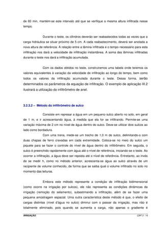 Exemplo de aplicação III.1 
Em um teste de infiltração foram levantados os seguintes dados: 
Tac (min) I (mm h-1) x = Log Tac Y = Log I X2 X Y 
1 300 0,0000 2,4771 0,0000 0,0000 
3 150 0,4771 2,1761 0,2276 1,0382 
5 150 0,6990 2,1761 0,4886 1,5210 
10 72 1,0000 1,8573 1,0000 1,8573 
15 84 1,1761 1,9243 1,3832 2,2632 
25 54 1,3979 1,7324 1,9542 2,4218 
35 54 1,5441 1,7324 2,3841 2,6749 
50 44 1,6990 1,6435 2,8865 2,7922 
65 40 1,8129 1,6021 3,2867 2,9044 
95 26 1,9777 1,4150 3,9114 2,7984 
125 16 2,0969 1,2041 4,3970 2,5249 
185 18 2,2672 1,2553 5,1401 2,8459 
245 14 2,3892 1,1461 5,7081 2,7383 
Total 18,5371 22,3418 32,7675 28,3805 
Número de pares de valores T x I (m) = 13 
Utilizando as Equações III.11 e III.12, vamos ter: 
= - 
18,5371 x 28,3805 32,7675 x 22,3418 
A 2 = 
( 2,5013 
18,5371 ) - 
13 x 32,7675 
= - 
18,5371 x 22,3418 13 x 28,3805 
B 2 = - 
( 0,55 
18,5371 ) - 
13 x 32,7675 
Como: A = Log k k = antilog A k = antilog 2,5013 = 317,12 
Como: B = a a = - 0,55 
A forma final da equação de infiltração será: I = 317,12 T- 0,55 
3.2.2.1 – Equação tipo potencial modificada (equação de Kostiakov-Lewis) 
Com o objetivo de solucionar o problema de Vi tender a zero para um tempo 
de infiltração muito grande, foi proposta a Equação III.13. 
I = k ´ Toa + Vib ´ To (III.13) 
IRRIGAÇÃO CAP.3 - 11 
 
