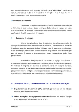 Uma lâmina de 100 mm de água equivale a uma infiltração de 0,1 m3 m-1 m-1. 
Como o espaçamento entre sulcos é de 0,75 m, a infiltração será 0,075 m3 m-1 m-1. A equação 
de infiltração terá, dessa forma, o tempo de oportunidade como incógnita, ou seja, 
0,075 = 0,01337 ´ To0,2135 + 0,000235 ´ To 
Aplicação do método de Newton-Raphson: 
Passo 1: rearranjar a equação de infiltração e igualar os termos à uma função F(To). 
F(To) = 0,01337 ´ To0,2135 + 0,000235 ´ To - 0,075 
Passo 2: derivar a equação obtida no passo 1. 
F'(To) = 0,0028545 ´ To-0,7865 + 0,000235 
Passo 3: atribuir um valor inicial para o tempo de oportunidade (To) e determinar F (To) e 
F’ (To). Como sugestão, pode-se atribuir To = 100 min. Assim: 
F(To) = -0,0157 
F'(To) = 0,0003113 
Passo 4: determinar uma correção para o valor atribuído ao tempo de oportunidade, dado pela 
seguinte relação: 
F(To) 
F'(To) 
Correção = 
50,63 
Correção = - 
0,0157 
= - 0,0003113 
Passo 5: determinar o tempo ajustado dado pela seguinte relação: 
Taj = Tempo atribuído - Correção = 100 - (-50,63) = 150,63 min 
IRRIGAÇÃO CAP.III - 20 
 