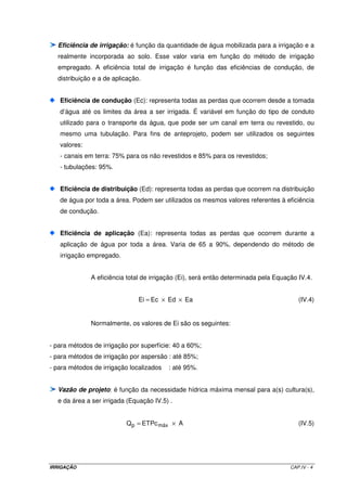 CAPÍTULO IV 
SISTEMAS DE IRRIGAÇÃO 
4.1 - INTRODUÇÃO 
 
Sistemas de irrigação é um conjunto de técnicas da Engenharia Agrícola que 
visa distribuir água às plantas cultivadas em quantidades adequadas para promover um 
desenvolvimento vegetal adequado, com um mínimo de perdas de água. 
Basicamente, um projeto de irrigação é composto por dois sistemas: o 
sistema de irrigação e o de drenagem, quando necessário. 
O sistema de irrigação é composto essencialmente pelos seguintes 
subsistemas: 
Subsistema de captação 
A captação de água pode ser feita de duas maneiras: por bombeamento ou 
por gravidade. A captação por bombeamento é a mais comum, uma vez que a maioria dos 
casos, a fonte de água se encontra em cota inferior a área a ser irrigada. Como as fontes 
de água para irrigação podem ter diferentes origens (rios, nascentes, reservatórios, poços, 
etc), poucos são os casos onde a captação pode ser por gravidade. Em rios, por exemplo, é 
possível a captação por gravidade, desde que a cota do nível da água se encontre acima do 
terreno a ser irrigado. Nesse caso, um canal parte diretamente do rio, transportando a água 
IRRIGAÇÃO CAP.IV - 1 
 
