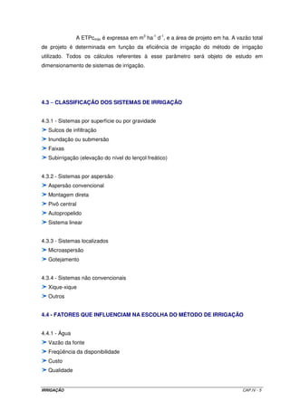 para a distribuição na área. Esta tomada é conhecida como “a fio d’água”, mas é pouco 
comum, uma vez que, na época de necessidade de irrigação, o nível de água dos rios é 
baixo. Essa tomada é muito comum em reservatórios. 
Subsistema de condução 
Compreende o conjunto de estruturas hidráulicas responsável pela condução 
e distribuição da água em toda a área a ser irrigada. Cada método de irrigação tem o seu 
conjunto específico de estruturas. Esse assunto será estudado detalhadamente a medida 
que for sendo discutido cada método de irrigação. 
Subsistema de aplicação 
A forma de aplicação de água é dependente dos diferentes métodos de 
aplicação. Cada método tem sua especificidade de aplicação. Como exemplo, no método de 
irrigação por aspersão, a aplicação da água é feita por meio de aspersores; no método por 
sulcos de infiltração, são utilizados sifões que derivam a água de um canal de distribuição 
para os sulcos. O estudo e dimensionamento desses equipamentos serão vistos 
posteriormente. 
O sistema de drenagem, comum aos métodos de irrigação por superfície, é 
o responsável pela eliminação dos excessos inevitáveis de água de irrigação e precipitação. 
Os métodos de irrigação por aspersão e localizados, salvo em situações especiais, 
dispensam o sistema de drenagem, devido às altas eficiências de aplicação que possuem, 
pois permitem maiores condições para incorporar ao solo a quantidade de água necessária, 
com muito pouca perda, desde que o manejo se processe de maneira eficiente. 
4.2 - PARÂMETROS PARA O DIMENSIONAMENTO DE UM SISTEMA DE IRRIGAÇÃO 
Evapotranspiração de referência (ETo): estimada por meio de um dos métodos 
empíricos já estudados anteriormente. 
Lâmina de irrigação ou irrigação real necessária: estimada por meio da Equação 
III.3-b. Normalmente é expressa em mm ou m3 ha-1. 
IRRIGAÇÃO CAP.IV - 2 
 