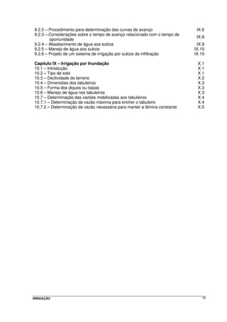 Pág. 
Capítulo I – Introdução ao estudo da irrigação I.1 
1.1 – Considerações iniciais I.1 
1.2 – Histórico e desenvolvimento I.1 
1.3 – A irrigação no Brasil e no mundo I.4 
1.4 – Área irrigada e métodos de irrigação utilizados nas diferentes regiões do 
Brasil I.8 
1.5 – A irrigação e o meio ambiente I.12 
1.6 – Contaminação dos mananciais hídricos I.13 
1.7 – Cobrança pelo uso da água para irrigação I.14 
1.8 – Tipos de sistemas I.16 
1.9 – Critérios para a seleção do método I.16 
1.10 – Vantagens da irrigação I.17 
Capítulo II – Estudos Climáticos: Evapotranspiração II.1 
2.1 – Introdução II.1 
2.2 – Conceitos fundamentais II.3 
2.3 – Fatores intervenientes no processo de evapotranspiração II.3 
2.4 – Evapotranspiração potencial das culturas e a de referência II.4 
2.5 – Quantificação da evapotranspiração II.6 
2.5.1 – Métodos diretos II.8 
2.5.1.1 – Lisímetros II.8 
2.5.1.2 – Parcelas experimentais no campo II.11 
2.5.2 – Métodos indiretos II.12 
2.5.2.1 – Tanque Evaporimétrico “Classe A” II.12 
2.5.2.2 – Método de Thornthwaite II.16 
2.5.2.3 – Método de Blaney-Criddle modificado (FAO) II.19 
2.4.2.3 – Método da Radiação II.23 
2.4.2.4 – Método de Hargreaves – Samani II.27 
2.4.2.5 – Método de Penman-Monteith-FAO II.29 
Capítulo III – Estudos Pedológicos III.1 
3.1 – Disponibilidade de água no solo III.1 
3.2 – Infiltração da água no solo III.6 
3.2.1 – Introdução III.6 
3.2.2 – Equações representativas da infiltração III.8 
3.2.2.1 – Equação tipo potencial III.8 
3.2.2.1 – Equação tipo potencial modificada (equação de Kostiakov-Lewis) III.12 
3.2.3 – Métodos de determinação de Vi e I III.13 
3.2.3.1 – Método do infiltrômetro de anel III.13 
3.2.3.2 – Método do infiltrômetro de sulco III.14 
3.2.3.3 – Método da entrada e saída da água no sulco III.15 
3.2.4 – Resolução da equação de infiltração utilizando o método numérico de 
Newton-Raphson III.19 
Capítulo IV – Sistemas de Irrigação IV.1 
4.1 – Introdução IV.1 
4.2 – Parâmetros para o dimensionamento de um sistema de irrigação IV.2 
4.3 – Classificação dos sistemas de irrigação IV.5 
4.4 – Fatores que influenciam na escolha do método de irrigação IV.5 
IRRIGAÇÃO VI 
 