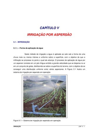 Eficiência de irrigação: é função da quantidade de água mobilizada para a irrigação e a 
realmente incorporada ao solo. Esse valor varia em função do método de irrigação 
empregado. A eficiência total de irrigação é função das eficiências de condução, de 
distribuição e a de aplicação. 
Eficiência de condução (Ec): representa todas as perdas que ocorrem desde a tomada 
d’água até os limites da área a ser irrigada. É variável em função do tipo de conduto 
utilizado para o transporte da água, que pode ser um canal em terra ou revestido, ou 
mesmo uma tubulação. Para fins de anteprojeto, podem ser utilizados os seguintes 
valores: 
- canais em terra: 75% para os não revestidos e 85% para os revestidos; 
- tubulações: 95%. 
Eficiência de distribuição (Ed): representa todas as perdas que ocorrem na distribuição 
de água por toda a área. Podem ser utilizados os mesmos valores referentes à eficiência 
de condução. 
Eficiência de aplicação (Ea): representa todas as perdas que ocorrem durante a 
aplicação de água por toda a área. Varia de 65 a 90%, dependendo do método de 
irrigação empregado. 
A eficiência total de irrigação (Ei), será então determinada pela Equação IV.4. 
Ei = Ec ´ Ed ´ Ea (IV.4) 
Normalmente, os valores de Ei são os seguintes: 
- para métodos de irrigação por superfície: 40 a 60%; 
- para métodos de irrigação por aspersão : até 85%; 
- para métodos de irrigação localizados : até 95%. 
Vazão de projeto: é função da necessidade hídrica máxima mensal para a(s) cultura(s), 
e da área a ser irrigada (Equação IV.5) . 
Qp = ETPcmáx ´ A (IV.5) 
IRRIGAÇÃO CAP.IV - 4 
 