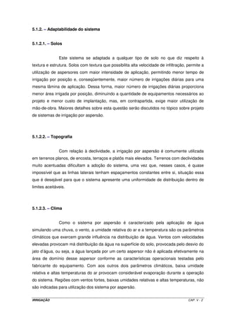 A ETPcmáx é expressa em m3 ha-1 d-1, e a área de projeto em ha. A vazão total 
de projeto é determinada em função da eficiência de irrigação do método de irrigação 
utilizado. Todos os cálculos referentes à esse parâmetro será objeto de estudo em 
dimensionamento de sistemas de irrigação. 
4.3 – CLASSIFICAÇÃO DOS SISTEMAS DE IRRIGAÇÃO 
4.3.1 - Sistemas por superfície ou por gravidade 
Sulcos de infiltração 
Inundação ou submersão 
Faixas 
Subirrigação (elevação do nível do lençol freático) 
4.3.2 - Sistemas por aspersão 
Aspersão convencional 
Montagem direta 
Pivô central 
Autopropelido 
Sistema linear 
4.3.3 - Sistemas localizados 
Microaspersão 
Gotejamento 
4.3.4 - Sistemas não convencionais 
Xique-xique 
Outros 
4.4 - FATORES QUE INFLUENCIAM NA ESCOLHA DO MÉTODO DE IRRIGAÇÃO 
4.4.1 - Água 
Vazão da fonte 
Freqüência da disponibilidade 
Custo 
Qualidade 
IRRIGAÇÃO CAP.IV - 5 
 