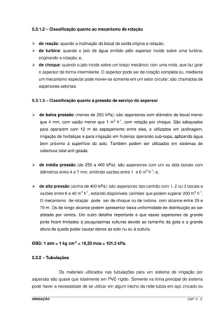 5.1.2. – Adaptabilidade do sistema 
5.1.2.1. – Solos 
Este sistema se adaptada a qualquer tipo de solo no que diz respeito à 
textura e estrutura. Solos com textura que possibilita alta velocidade de infiltração, permite a 
utilização de aspersores com maior intensidade de aplicação, permitindo menor tempo de 
irrigação por posição e, conseqüentemente, maior número de irrigações diárias para uma 
mesma lâmina de aplicação. Dessa forma, maior número de irrigações diárias proporciona 
menor área irrigada por posição, diminuindo a quantidade de equipamentos necessários ao 
projeto e menor custo de implantação, mas, em contrapartida, exige maior utilização de 
mão-de-obra. Maiores detalhes sobre esta questão serão discutidos no tópico sobre projeto 
de sistemas de irrigação por aspersão. 
5.1.2.2. – Topografia 
Com relação à declividade, a irrigação por aspersão é comumente utilizada 
em terrenos planos, de encosta, terraços e platôs mais elevados. Terrenos com declividades 
muito acentuadas dificultam a adoção do sistema, uma vez que, nesses casos, é quase 
impossível que as linhas laterais tenham espaçamentos constantes entre si, situação essa 
que é desejável para que o sistema apresente uma uniformidade de distribuição dentro de 
limites aceitáveis. 
5.1.2.3. – Clima 
Como o sistema por aspersão é caracterizado pela aplicação de água 
simulando uma chuva, o vento, a umidade relativa do ar e a temperatura são os parâmetros 
climáticos que exercem grande influência na distribuição de água. Ventos com velocidades 
elevadas provocam má distribuição da água na superfície do solo, provocada pelo desvio do 
jato d’água, ou seja, a água lançada por um certo aspersor não é aplicada efetivamente na 
área de domínio desse aspersor conforme as características operacionais testadas pelo 
fabricante do equipamento. Com aos outros dois parâmetros climáticos, baixa umidade 
relativa e altas temperaturas do ar provocam considerável evaporação durante a operação 
do sistema. Regiões com ventos fortes, baixas umidades relativas e altas temperaturas, não 
são indicadas para utilização dos sistema por aspersão. 
IRRIGAÇÃO CAP. V - 2 
 