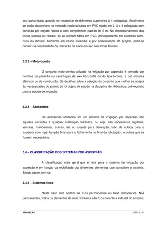 5.1.2.4. – Culturas 
O sistema por aspersão adapta-se a maioria das culturas, exceto para 
algumas, como, por exemplo, o tomate, uma vez que, devido a característica da aplicação 
da água, pode favorecer o desenvolvimento de doenças fúngicas. Especial cuidado deve ser 
levado em conta quanto aos tratos fitossanitários, pois a forma de aplicação da água 
propicia a lavagem de algum produto químico aplicado na planta, diminuindo sua eficiência, 
além de poluir o solo e o subsolo e, conseqüentemente, o lençol freático. É preciso 
estabelecer uma adequada programação das irrigações para evitar estas interferências. 
5.2 – VANTAGENS E LIMITAÇÕES DO SISTEMA 
As vantagens da irrigação por aspersão são derivadas principalmente de dois 
aspectos fundamentais: 1) o controle da irrigação só está limitado pelas condições 
atmosféricas; e, 2) a uniformidade de aplicação da água é independente das características 
hidrofísicas do solo. 
Dessa forma, as principais vantagens do sistema são: 
a) uma vez que a dose de rega é dependente do tempo de aplicação, o sistema pode se 
adaptar tanto a pequenas quanto a grandes doses; 
b) não há necessidade de sistematização do terreno, adaptando-se a topografias onduladas, 
permitindo preservar a fertilidade natural do solo; 
c) adapta-se perfeitamente à rotação de culturas. Neste caso, o dimensionamento deve ser 
feito para o cultivo mais exigente em termos de necessidade de água; para cultivos de 
menor exigência hídrica, o manejo é feito unicamente com o controle do tempo de 
aplicação; 
d) permite menor uso de mão-de-obra quando comparado aos sistemas de irrigação por 
superfície; 
e) permite a aplicação de fertilizantes e tratamentos fitossanitários como também é muito 
eficiente contra o efeito de geadas nos cultivos; 
IRRIGAÇÃO CAP. V - 3 
 