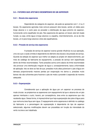 5.3.1.2 – Classificação quanto ao mecanismo de rotação 
 de reação: quando a inclinação do bocal de saída origina a rotação; 
 de turbina: quando o jato de água emitido pelo aspersor incide sobre uma turbina, 
originando a rotação; e, 
 de choque: quando o jato incide sobre um braço mecânico com uma mola, que faz girar 
o aspersor de forma intermitente. O aspersor pode ser de rotação completa ou, mediante 
um mecanismo especial pode mover-se somente em um setor circular; são chamados de 
aspersores setoriais. 
5.3.1.3 – Classificação quanto à pressão de serviço do aspersor 
 de baixa pressão (menos de 250 kPa): são aspersores com diâmetro de bocal menor 
que 4 mm, com vazão menor que 1 m3 h-1, com rotação por choque. São adequados 
para operarem com 12 m de espaçamento entre eles, e utilizados em jardinagem, 
irrigação de hortaliças e para irrigação em fruteiras operando sub-copa, aplicando água 
bem próximo à superfície do solo. Também podem ser utilizados em sistemas de 
cobertura total anti-geada; 
 de média pressão (de 250 a 400 kPa): são aspersores com um ou dois bocais com 
diâmetros entre 4 e 7 mm, emitindo vazões entre 1 e 6 m3 h-1; e, 
 de alta pressão (acima de 400 kPa): são aspersores tipo canhão com 1, 2 ou 3 bocais e 
vazões entre 6 e 40 m3 h-1, estando disponíveis canhões que podem superar 200 m3 h-1. 
O mecanismo de rotação pode ser de choque ou de turbina, com alcance entre 25 e 
70 m. Os de longo alcance podem apresentar baixa uniformidade de distribuição ao ser 
afetado por ventos. Um outro detalhe importante é que esses aspersores de grande 
porte ficam limitados à pouquíssimas culturas devido ao tamanho da gota e a grande 
altura de queda poder causar danos ao solo nu ou à cultura. 
OBS: 1 atm = 1 kg cm-2 = 10,33 mca = 101,3 kPa. 
5.3.2 – Tubulações 
Os materiais utilizados nas tubulações para um sistema de irrigação por 
aspersão são quase que totalmente em PVC rígido. Somente na linha principal do sistema 
pode haver a necessidade de se utilizar em algum trecho da rede tubos em aço zincado ou 
IRRIGAÇÃO CAP. V - 5 
 