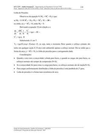 ECV 5219 – Análise Estrutural I - Departamento de Engenharia Civil da UFSC
Prof a
. Ângela do Valle (ECV/CTC/UFSC) e Prof a
. Henriette Lebre La Rovere (ECV/CTC/UFSC)
Grupo de Experimentação e Análise de Estruturas - GRUPEX
Colaboração: Programa de Educação Tutorial - PET
118
Linha de Pressões
Observa-se da equação 9 ( y.HMM *
sS −= ) que:
se MS = 0 M*
S = H.y y = M*
S / H -- 10 --
ou então, se y = M*
S / H, então MS = 0.
Derivando a equação 10 em relação a x:
ϕtg
H
V
H
1
dx
dM
dx
dy *
s
*
s
=== -- 11 --
V*
s = tg ϕ . H
Substituindo 11 em 7:
0sen.Hcos.H.tgVS =−= ϕϕϕ ; ou seja, tanto o momento fletor quanto o esforço cortante são
nulos em qualquer seção S. O arco está submetido apenas a esforço normal. Diz-se então que a
forma do arco, y = M*
s / H, é a linha de pressões para o carregamento dado.
Considerações:
• Quando o arco tem a concavidade voltada para baixo, e quando as cargas são para baixo, os
esforços normais são sempre de compressão (N<0);
• Se a concavidade for para cima e a carga para baixo, os esforços normais são de tração(N>0);
• Para cargas uniformemente distribuídas a linha de pressões é uma parábola do 2º grau;
• Linha de pressões é a forma mais econômica do arco.
 