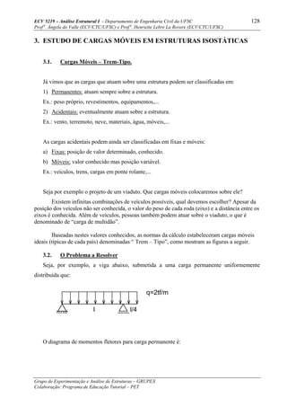 ECV 5219 – Análise Estrutural I - Departamento de Engenharia Civil da UFSC 128
Prof a
. Ângela do Valle (ECV/CTC/UFSC) e Prof a
. Henriette Lebre La Rovere (ECV/CTC/UFSC)
Grupo de Experimentação e Análise de Estruturas – GRUPEX
Colaboração: Programa de Educação Tutorial – PET
3. ESTUDO DE CARGAS MÓVEIS EM ESTRUTURAS ISOSTÁTICAS
3.1. Cargas Móveis – Trem-Tipo.
Já vimos que as cargas que atuam sobre uma estrutura podem ser classificadas em:
1) Permanentes: atuam sempre sobre a estrutura.
Ex.: peso próprio, revestimentos, equipamentos,...
2) Acidentais: eventualmente atuam sobre a estrutura.
Ex.: vento, terremoto, neve, materiais, água, móveis,...
As cargas acidentais podem ainda ser classificadas em fixas e móveis:
a) Fixas: posição de valor determinado, conhecido.
b) Móveis: valor conhecido mas posição variável.
Ex.: veículos, trens, cargas em ponte rolante,...
Seja por exemplo o projeto de um viaduto. Que cargas móveis colocaremos sobre ele?
Existem infinitas combinações de veículos possíveis, qual devemos escolher? Apesar da
posição dos veículos não ser conhecida, o valor do peso de cada roda (eixo) e a distância entre os
eixos é conhecida. Além de veículos, pessoas também podem atuar sobre o viaduto, o que é
denominado de “carga de multidão”.
Baseadas nestes valores conhecidos, as normas da cálculo estabeleceram cargas móveis
ideais (típicas de cada país) denominadas “ Trem – Tipo”, como mostram as figuras a seguir.
3.2. O Problema a Resolver
Seja, por exemplo, a viga abaixo, submetida a uma carga permanente uniformemente
distribuída que:
O diagrama de momentos fletores para carga permanente é:
l l/4
q=2tf/m
 