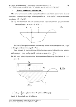 ECV 5219 – Análise Estrutural I - Departamento de Engenharia Civil da UFSC 134
Prof a
. Ângela do Valle (ECV/CTC/UFSC) e Prof a
. Henriette Lebre La Rovere (ECV/CTC/UFSC)
Grupo de Experimentação e Análise de Estruturas – GRUPEX
Colaboração: Programa de Educação Tutorial – PET
P1... Pi... Pn
i
3.4. Obtenção dos Efeitos, Conhecidas as L.I.
Mais tarde veremos com detalhes a obtenção de linhas de influência para diversos tipos de
estruturas e voltaremos ao exemplo anterior para obter as L.I. de reações e esforços mostrados
nas páginas 113, 114 e 115.
a) Seja por exemplo em trem-tipo constituído de n cargas concentradas que percorre uma
estrutura cuja L.I. do efeito E na seção S é:
LIES
iη
*O valor do efeito produzido em S por uma carga unitária atuando no ponto i é iη . Logo
o efeito produzido por uma carga Pi é Pi iη .
*Pelo princípio de superposição de efeitos (supondo material elástico-linear e pequeno
deslocamento) o efeito em S produzido por todas as cargas é: ∑ η=
=
n
1i
iiS PE .
b) Seja agora um trem-tipo composto por uma carga uniformemente distribuída q, de az =
até z = b:
Ω=∫ η=∫ η= qdzq.qdzE
b
a
i
b
a
iS (área abaixo do gráfico da LI de a a b)
Sendo Ω denominada área de influência.
q
a
b
qdz
v
dz
ni
LIES
Ω
 