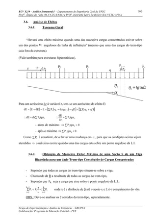 ECV 5219 – Análise Estrutural I - Departamento de Engenharia Civil da UFSC 140
Prof a
. Ângela do Valle (ECV/CTC/UFSC) e Prof a
. Henriette Lebre La Rovere (ECV/CTC/UFSC)
Grupo de Experimentação e Análise de Estruturas – GRUPEX
Colaboração: Programa de Educação Tutorial – PET
3.6. Análise de Efeitos
3.6.1. Teorema Geral
“Haverá uma efeito máximo quando uma das sucessiva cargas concentradas estiver sobre
um dos pontos V1 angulosos da linha de influência” (mesmo que uma das cargas do trem-tipo
caia fora da estrutura).
(Vale também para estruturas hiperestáticas).
Para um acréscimo dz à variável z, tem-se um acréscimo do efeito E:
( ) ( )[ ] [ ]∑ Ω+η−∑ Ω+α+η=−+= qPqdztgPEdEEdE iiiii
∑ α=∴ ii tgPdzdE ∑ α=∴ ii tgP
dz
dE
- antes do máximo ∑ >α⇒ 0tgP ii
- após o máximo ∑ <α⇒ 0tgP ii
Como ∑ iP é constante, deve haver uma mudança em iα para que as condições acima sejam
atendidas ⇒ o máximo ocorre quando uma das cargas esta sobre um ponto anguloso da L.I.
3.6.2. Obtenção de Momento Fletor Máximo de uma Seção S de um Viga
Biapoiada para um dado Trem-tipo Constituído de Cargas Concentradas
- Supondo que todas as cargas do trem-tipo situem-se sobre a viga,
- Chamando de R a resultante de todas as cargas do trem-tipo,
- Supondo que RP seja a carga que atue sobre o ponto anguloso da L.I.:
∑ ∑<<
−
= =
1k
1i
k
1i
ii P
L
x
RP onde x é a distância de S até o apoio x e L é o comprimento do vão.
OBS.: Deve-se analisar os 2 sentidos do trem-tipo, separadamente.
P1 dz P2 P3
Pi ... Pn
dzqz
iη
iα
dztgi αη +
 