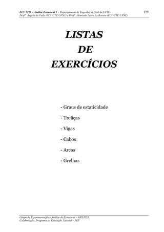 ECV 5219 – Análise Estrutural I - Departamento de Engenharia Civil da UFSC 159
Prof a
. Ângela do Valle (ECV/CTC/UFSC) e Prof a
. Henriette Lebre La Rovere (ECV/CTC/UFSC)
Grupo de Experimentação e Análise de Estruturas – GRUPEX
Colaboração: Programa de Educação Tutorial – PET
LISTAS
DE
EXERCÍCIOS
- Graus de estaticidade
- Treliças
- Vigas
- Cabos
- Arcos
- Grelhas
 