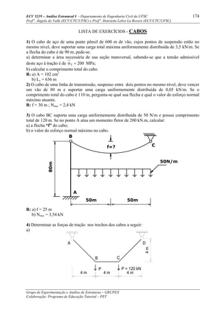 ECV 5219 – Análise Estrutural I - Departamento de Engenharia Civil da UFSC 174
Prof a
. Ângela do Valle (ECV/CTC/UFSC) e Prof a
. Henriette Lebre La Rovere (ECV/CTC/UFSC)
Grupo de Experimentação e Análise de Estruturas – GRUPEX
Colaboração: Programa de Educação Tutorial – PET
LISTA DE EXERCÍCIOS - CABOS
1) O cabo de aço de uma ponte pênsil de 600 m de vão, cujos pontos de suspensão estão no
mesmo nível, deve suportar uma carga total máxima uniformemente distribuída de 3,5 kN/m. Se
a flecha do cabo é de 90 m, pede-se:
a) determinar a área necessária de sua seção transversal, sabendo-se que a tensão admissível
deste aço à tração é de σt = 200 MPa;
b) calcular o comprimento total do cabo.
R: a) A = 102 cm2
b) Lc = 636 m
2) O cabo de uma linha de transmissão, suspenso entre dois pontos no mesmo nível, deve vencer
um vão de 80 m e suportar uma carga uniformemente distribuída de 0,05 kN/m. Se o
comprimento total do cabo é 110 m, pergunta-se qual sua flecha e qual o valor do esforço normal
máximo atuante.
R: f = 30 m ; Nmax = 2,4 kN
3) O cabo BC suporta uma carga uniformemente distribuída de 50 N/m e possui comprimento
total de 120 m. Se no ponto A atua um momento fletor de 200 kN.m, calcular:
a) a flecha “f” do cabo;
b) o valor do esforço normal máximo no cabo.
f=?
80m
50N/m
50m 50m
C
B
A
R: a) f = 25 m
b) Nmax = 3,54 kN
4) Determinar as forças de tração nos trechos dos cabos a seguir:
a)
4 m4 m
P
B
A
4m
4 m
P = 120 kN
C
D
 