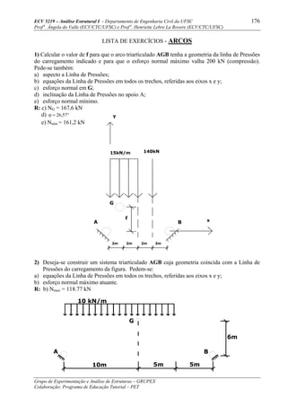 ECV 5219 – Análise Estrutural I - Departamento de Engenharia Civil da UFSC 176
Prof a
. Ângela do Valle (ECV/CTC/UFSC) e Prof a
. Henriette Lebre La Rovere (ECV/CTC/UFSC)
Grupo de Experimentação e Análise de Estruturas – GRUPEX
Colaboração: Programa de Educação Tutorial – PET
LISTA DE EXERCÍCIOS - ARCOS
1) Calcular o valor de f para que o arco triarticulado AGB tenha a geometria da linha de Pressões
do carregamento indicado e para que o esforço normal máximo valha 200 kN (compressão).
Pede-se também:
a) aspecto a Linha de Pressões;
b) equações da Linha de Pressões em todos os trechos, referidas aos eixos x e y;
c) esforço normal em G;
d) inclinação da Linha de Pressões no apoio A;
e) esforço normal mínimo.
R: c) NG = 167,6 kN
d) °=ϕ 57,26
e) Nmin = 161,2 kN
2) Deseja-se construir um sistema triarticulado AGB cuja geometria coincida com a Linha de
Pressões do carregamento da figura. Pedem-se:
a) equações da Linha de Pressões em todos os trechos, referidas aos eixos x e y;
b) esforço normal máximo atuante.
R: b) Nmax = 118.77 kN
10 kN/m
A B
G
10m
6m
5m 5m
2m
A B x
2m 2m 2m
140kN15kN/m
y
G
f
 