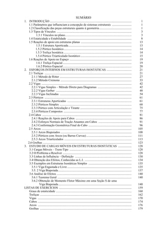 SUMÁRIO
1. INTRODUÇÃO ............................................................................................................
1.1 Parâmetros que influenciam a concepção de sistemas estruturais ..........................
1.2 Classificação das peças estruturais quanto à geometria...........................................
1.3 Tipos de Vínculos ...................................................................................................
1.3.1 Vínculos no plano........................................................................................
1.4 Estaticidade e Estabilidade .....................................................................................
1.5 Reações de apoio em estruturas planas ...................................................................
1.5.1 Estrutura Aporticada....................................................................................
1.5.2 Pórtico Isostático..........................................................................................
1.5.3 Treliça Isostática..........................................................................................
1.5.4 Pórtico Triarticulado Isostático....................................................................
1.6 Reações de Apoio no Espaço ..................................................................................
1.6.1 Treliça Espacial...........................................................................................
1.6.2 Pórtico Espacial...........................................................................................
2. ESFORÇOS INTERNOS EM ESTRUTURAS ISOSTÁTICAS .................................
2.1 Treliças ...................................................................................................................
2.1.1 Método de Ritter ...............................................................................................
2.1.2 Método Cremona ..............................................................................................
2.2 Vigas .......................................................................................................................
2.2.1 Vigas Simples – Método Direto para Diagramas .............................................
2.2.2 Vigas Gerber ....................................................................................................
2.2.3 Vigas Inclinadas ...............................................................................................
2.3 Pórticos ...................................................................................................................
2.3.1 Estruturas Aporticadas .....................................................................................
2.3.2 Pórticos Simples ...............................................................................................
2.3.3 Pórtico com Articulação e Tirante ....................................................................
2.3.4 Pórticos Compostos ..........................................................................................
2.4 Cabos ......................................................................................................................
2.4.1 Reações de Apoio para Cabos ..........................................................................
2.4.2 Esforços Normais de Tração Atuantes em Cabos ............................................
2.4.3 Conformação Geométrica Final do Cabo .........................................................
2.5 Arcos .......................................................................................................................
2.5.1 Arcos Biapoiados ..............................................................................................
2.5.2 Pórticos com Arcos (ou Barras Curvas)............................................................
2.5.3 Arcos Triarticulados .........................................................................................
2.6 Grelhas .....................................................................................................................
3. ESTUDO DE CARGAS MÓVEIS EM ESTRUTURAS ISOSTÁTICAS ..................
3.1 Cargas Móveis – Trem-Tipo ..................................................................................
3.2 O Problema a Resolver ...........................................................................................
3.3 Linhas de Influência – Definição ...........................................................................
3.4 Obtenção dos Efeitos, Conhecidas as L.I. ..............................................................
3.5 Exemplos em Estruturas Isostáticas Simples .........................................................
3.5.1 Viga Engastada e Livre .....................................................................................
3.5. 2 Viga Biapoiada.................................................................................................
3.6 Análise de Efeitos ...................................................................................................
3.6.1 Teorema Geral ..................................................................................................
3.6.2 Obtenção de Momento Fletor Máximo em uma Seção S de uma
Viga Biapoiada.................................................................................................
LISTAS DE EXERCÍCIOS ................................................................................................
Graus de estaticidade ....................................................................................................
Treliças .........................................................................................................................
Vigas ............................................................................................................................
Cabos ............................................................................................................................
Arcos ............................................................................................................................
Grelhas .........................................................................................................................
1
1
1
3
3
8
13
13
14
14
15
19
19
20
21
21
27
33
42
42
48
54
61
61
68
75
77
81
86
91
96
105
108
111
113
123
128
128
128
130
134
135
135
137
140
140
140
159
160
162
170
174
176
179
 