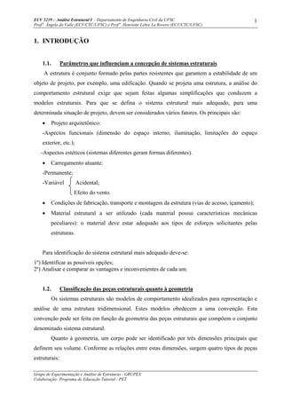 ECV 5219 – Análise Estrutural I - Departamento de Engenharia Civil da UFSC
Prof a
. Ângela do Valle (ECV/CTC/UFSC) e Prof a
. Henriette Lebre La Rovere (ECV/CTC/UFSC)
Grupo de Experimentação e Análise de Estruturas - GRUPEX
Colaboração: Programa de Educação Tutorial - PET
1
1. INTRODUÇÃO
1.1. Parâmetros que influenciam a concepção de sistemas estruturais
A estrutura é conjunto formado pelas partes resistentes que garantem a estabilidade de um
objeto de projeto, por exemplo, uma edificação. Quando se projeta uma estrutura, a análise do
comportamento estrutural exige que sejam feitas algumas simplificações que conduzem a
modelos estruturais. Para que se defina o sistema estrutural mais adequado, para uma
determinada situação de projeto, devem ser considerados vários fatores. Os principais são:
• Projeto arquitetônico:
-Aspectos funcionais (dimensão do espaço interno, iluminação, limitações do espaço
exterior, etc.);
-Aspectos estéticos (sistemas diferentes geram formas diferentes).
• Carregamento atuante:
-Permanente;
-Variável Acidental;
Efeito do vento.
• Condições de fabricação, transporte e montagem da estrutura (vias de acesso, içamento);
• Material estrutural a ser utilizado (cada material possui características mecânicas
peculiares): o material deve estar adequado aos tipos de esforços solicitantes pelas
estruturas.
Para identificação do sistema estrutural mais adequado deve-se:
1º) Identificar as possíveis opções;
2º) Analisar e comparar as vantagens e inconvenientes de cada um.
1.2. Classificação das peças estruturais quanto à geometria
Os sistemas estruturais são modelos de comportamento idealizados para representação e
análise de uma estrutura tridimensional. Estes modelos obedecem a uma convenção. Esta
convenção pode ser feita em função da geometria das peças estruturais que compõem o conjunto
denominado sistema estrutural.
Quanto à geometria, um corpo pode ser identificado por três dimensões principais que
definem seu volume. Conforme as relações entre estas dimensões, surgem quatro tipos de peças
estruturais:
 