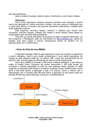8
são auto-explicativos.
Após a criação do projeto, estamos aptos, e finalmente, a criar nossos códigos.
Obfuscator
Como vimos dispositivos celulares possuem memória muito reduzida, e quanto
menor sua aplicação for, melhor será para o celular. Para isso usamos o Obfuscator que
é usado para diminuir o tamanho dos arquivos eliminando redundância e também para
evitar engenharia reversa.
Este programa, renomeia classes, variáveis e métodos para nomes mais
compactos, removem classes, métodos não usados e ainda inserem dados ilegais ou
questionáveis para confundir Descompiladores.
Para criar um pacote obfuscado você precisa de algum programa Obfuscator, um
bom programa, o Retroguard, pode ser encontrado em www.retrologic.com, depois de
baixado você deve copiar o arquivo retroguard.jar dentro do diretório bin do
wirelessToolkit. (Ex: c:WTK104bin)
- Ciclo de Vida de uma MIDlet
O Aplication Manager (AM) de cada dispositivo é quem vai controlar os aplicativos
a serem instalados, onde e como serão armazenados e como serão executados. As
classes de cada aplicativo estão em um arquivo JAR, o qual vem acompanhado de um
descritor JAD, que terá todas as informações as quais já vimos anteriormente.
Assim que a MIDlet é invocada, o AM invoca o método startApp(), o qual coloca a
midlet no estado Active. Enquanto ela estiver executando o AM pode pausar ela
invocando o método pauseApp() no caso de uma chamada sendo recebida, ou SMS
chegando. A aplicação pode pausar a si mesma, bastando invocar notifyPaused(). Assim
como a AM pode pausar a aplicação e esta a si mesma, ocorre o mesmo com o
DestroyApp() que é invocado pela AM para fechar a aplicação ou até mesmo pode ser
fechada através da própria aplicação invocando o notifyDestroyed().
Tutorial J2ME - Juliano Carniel e Clóvis Teixeira
Copyright® - 2003
 