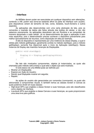 9
- Interface
As MIDlets devem poder ser executadas em qualquer dispositivo sem alterações,
contendo a VM, porém isso torna-se bastante difícil na parte de Interface com usuário,
pois dispositivos variam de tamanho de tela, cores, teclados, touch-Screens e outros
aspectos.
As aplicações são desenvolvidas com uma certa abstração de tela, pois os
comandos e insersão de dados são feitos através dos botões do celular, e isto não
sabemos previamente. As aplicações descobrem isto em Runtime e se comportam de
maneira apropriada a cada celular. Já no desenvolvimento de jogos a aplicação é bem
mais específica, pois o desenvolvedor precisa conhecer o dispositivo previamente para
melhor aproveitamento de recursos, como disposição em tela por exemplo.
A tela do dispositivo é representada por uma instância da classe Display, a qual é
obtida pelo método getDisplay(), geralmente contida no método startApp(), pois o método
getDisplay(), somente fica disponível após o inicio da Aplicação (startApp()). Nessa
instancia de Display são inseridos heranças de Displayable.
public void startApp()
{
Display d = Display.getDisplay(this);
...
}
Na tela são mostrados componentes, objetos já instanciados, os quais são
chamados pelo método setCurrent() o qual seta o objeto que será mostrado.
O ciclo básico de uma MIDlet pode ser definido por:
· Mostrar um Displayable;
· Esperar por Ação do Usuário;
· Decidir qual Displyable mostrar em seguida;
· Repetir;
As ações do usuário são gerenciadas por comandos (commands), os quais são
adicionados a componentes visuais. E também temos as classes Screen e Canvas as
quais podemos dividir em duas classes:
· High-level API's que engloba a classe Screen e suas heranças, pois são classificados
como objetos de Interface.
· Low-level API's que engloba a classe Canvas e suas heranças, as quais proporcionam
uma área livre para gráficos.
Tutorial J2ME - Juliano Carniel e Clóvis Teixeira
Copyright® - 2003
 