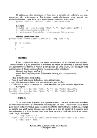 11
O tratamento dos commands é feito com o conceito de Listeners, ou seja,
comandos são adicionados a Displayables, cada displayable pode possuir um
CommandListener o qual é invocado assim que um command é acionado.
public void setCommandListener(CommandListener)
Exemplo:
TextBox t1 = new TextBox(“Texto”, “”, 10,TextField.ANY);
t1.setCommandListener(this);
t1.addCommand(ComandoSair); //comando feito acima
Método commandAction
public void commandAction(Command c, Displayable d)
{
if (c==comando1)
{
...
}
}
- TextBox
É um componente básico que serve para entrada de texto(string) em celulares.
Todos sabemos o quão entediante é a entrada de dados em celulares, e por isso temos
que aprimorar essa técnica e manter o bom padrão de uma MIDlet, e de qualquer outro
programa que é deixar o usuário feliz e menos cansado e entediado.
O construtor de um textBox é:
public TextBox(String titulo, String texto, int tam_Max, int constraints);
onde:
– Titulo é mostrado no topo da tela.
– Texto é mostrado dentro do textbox, como string inicial.
– tam_Max tamanho máximo que será alcançado pelo textBox.
– Constraints é são as constantes da classe TextField, as quais veremos logo abaixo.
Exemplos:
TextBox t1 = new TextBox(“Nome: ”, “”, 30, TextField.ANY);
TextBox t2 = new TextBox(“Nome: ”, “”, 20, TextField.ANY |
TextField.PASSWORD);
- Tickers
Ticker nada mais é que um texto que corre no topo da tela, semelhante as tickers
de mercados de ações, e semelhante ao <marquee> de html. O recurso de Ticker serve
para algum texto informativo que possa ser importante, ficar lembrando toda hora, ou algo
de enfeite que você queira colocar. Mas lembre-se, a tela do celular já é pequena para
sua aplicação, e o ticker tomara mais uma linha para si, a qual não poderá ser usada.
Sua criação é simples.
// Displayable d = ...
Ticker ticker = new Ticker(“Esta mensagem deve passar na tela”);
d.setTicker(ticker);
Tutorial J2ME - Juliano Carniel e Clóvis Teixeira
Copyright® - 2003
 