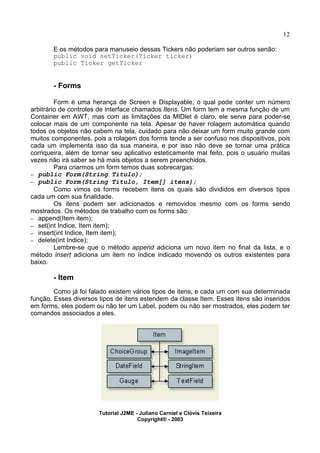 12
E os métodos para manuseio dessas Tickers não poderiam ser outros senão:
public void setTicker(Ticker ticker)
public Ticker getTicker
- Forms
Form é uma herança de Screen e Displayable, o qual pode conter um número
arbitrário de controles de interface chamados Itens. Um form tem a mesma função de um
Container em AWT, mas com as limitações da MIDlet é claro, ele serve para poder-se
colocar mais de um componente na tela. Apesar de haver rolagem automática quando
todos os objetos não cabem na tela, cuidado para não deixar um form muito grande com
muitos componentes, pois a rolagem dos forms tende a ser confuso nos dispositivos, pois
cada um implementa isso da sua maneira, e por isso não deve se tornar uma prática
corriqueira, além de tornar seu aplicativo esteticamente mal feito, pois o usuário muitas
vezes não irá saber se há mais objetos a serem preenchidos.
Para criarmos um form temos duas sobrecargas:
– public Form(String Titulo);
– public Form(String Titulo, Item[] itens);
Como vimos os forms recebem itens os quais são divididos em diversos tipos
cada um com sua finalidade.
Os itens podem ser adicionados e removidos mesmo com os forms sendo
mostrados. Os métodos de trabalho com os forms são:
– append(Item item);
– set(int Indice, Item item);
– insert(int Indice, Item item);
– delete(int Indice);
Lembre-se que o método append adiciona um novo item no final da lista, e o
método insert adiciona um item no índice indicado movendo os outros existentes para
baixo.
- Item
Como já foi falado existem vários tipos de itens, e cada um com sua determinada
função. Esses diversos tipos de itens estendem da classe Item. Esses itens são inseridos
em forms, eles podem ou não ter um Label, podem ou não ser mostrados, eles podem ter
comandos associados a eles.
Tutorial J2ME - Juliano Carniel e Clóvis Teixeira
Copyright® - 2003
 