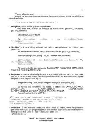 13
Vamos relata-los aqui.
A partir de agora vamos usar o mesmo form que criaremos agora, para todos os
exemplos abaixo:
Form form = new Form(“Form de teste”);
· StringItem – nada mais é que um simples texto.
Para este Item, existem os métodos de manipulação: getLabel(), setLabel(),
getText(), setText();
StringItem(“Label: ”,”Text”);
Ex: StringItem strItem = new StringItem(“Nome:
”,”Juliano”);
form.append(strItem);
· TextField – é uma string editável, ou melhor exemplificando um campo para
preencher.
Para este item existem os métodos de manipulação: getString(); setString();
TextField(String Label, String Text, int TamMax, int Constraints)
Ex: TextField tf = new TextField(“Digite seu Nome: ”, “”,
30, TextField.ANY);
form.append(tf);
As constraints são as mesmas do TextBox (ANY, PASSWORD, EMAILADDR,
NUMERIC, PHONENUMBER, URL).
· ImageItem – mostra a instância de uma Imagem dentro de um form, ou seja, você
precisa já de um objeto Image. Este item possui um label, um texto alternativo e pode
ser posicionado segundo um layout.
ImageItem(String Label, Image imagem, int Layout, String texto_alt);
Os layouts são constantes da classe, e podem ser: LAYOUT_DEFAULT,
LAYOUT_LEFT, LAYOUT_CENTER, LAYOUT_RIGHT,
LAYOUT_NEWLINE_BEFORE*, LAYOUT_NEWLINE_AFTER*).
*somente existentes no MIDP 2.0
Ex: Image img = new Image.createImage(“/foto.png”);
ImageItem imgItem = new ImageItem(“Foto”, img,
ImageItem.LAYOUT_DEFAULT, “Alt Text”);
form.append(imgItem);
· DateField – É uma interface usada para datas, horas ou ambos, como irá aparecer é
por conta do Celular e o programador não tem controle sobre isso. No construtor deve
ser especificado a Label e o tipo de dado, que pode ser:
- DateField.DATE
Tutorial J2ME - Juliano Carniel e Clóvis Teixeira
Copyright® - 2003
 