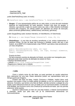 14
- DateField.TIME
- DateField.DATE_TIME
public DateField(String Label, int modo);
Ex: DateField data = new DateField(“Data: ”, DateField.DATE );
· Gauges – É uma representação gráfica de um valor inteiro, e como ele será mostrado
depende da implementação de cada aparelho. Existem dois tipos de gauges, o
interativo, que permite a ação do usuário sobre seu valor, e Não interativo controlado
somente pelo programa. Os valores podem ser alterados em tempo de execução,
pelos comandos getMaxValue(), setMaxValue(); setValue(), getValue().
public Gauge(String Label, boolean Interativo, int ValorMaximo, int ValorInicial);
Ex: Gauge g = new Gauge(“Gauge Interativo”, true, 20, 1);
· ChoiceGroup – é uma lista de escolhas semelhante a List, ambos implementam a
interface Choice. Os tipo de listas são Exclusive e Multiple, porém não tem o tipo
Implicit. Já na MIDP 2.0 é implementado o tipo POPUP, que deixa a lista semelhante a
um menu DropDown.
public ChoiceGroup(String label, int tipo)
public ChoiceGroup(String label, int tipo, String[] elementos,
Image[] imagens)
Eventos de Itens
Os Itens possuem eventos de alteração de Estado, que podem ser manejados para.
• Aplicação pode tratar eventos de alteração de estado em Itens
• Interface ItemStateListener
– método public void itemStateChanged(Item item)
• Registra-se o listener com o método:
setItemStateListener(ItemStateListener listener)
- Lists
Como o próprio nome diz são listas, as quais permitem ao usuário selecionar
itens (elements) de uma lista. Esses elementos podem ser representados tanto por
Strings quanto por Imagens.
Existem três tipos de listas, Implicit, Exclusive e Multiple. Implicit deixa você
escolher uma opção e clicar no botão padrão de seleção ou em um command que você
adicionar, Exclusive, que lembra uma lista de Radio, permite somente a seleção de uma
opção e para seleciona-la deve-se usar um botão com um Command setado. E ainda tem
a list Multiple, que funciona como uma CheckList já conhecida de todos, que nos permite
selecionar várias opções.
Quando é selecionado um item em uma lista Implicit, o método CommandAction
é chamado, sendo que para esta List já foi anteriormente adicionando um
CommandListener.
Tutorial J2ME - Juliano Carniel e Clóvis Teixeira
Copyright® - 2003
 