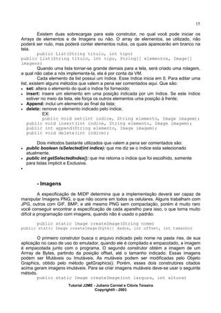15
Existem duas sobrecargas para este construtor, no qual você pode iniciar os
Arrays de elementos e de Imagens ou não. O array de elementos, se utilizado, não
poderá ser nulo, mas poderá conter elementos nulos, os quais aparecerão em branco na
tela.
public List(String titulo, int tipo)
public List(String titulo, int tipo, String[] elementos, Image[]
imagens)
Quando uma lista tornar-se grande demais para a tela, será criado uma rolagem,
a qual não cabe a nós implementa-la, ela é por conta da VM.
Cada elemento da list possui um índice. Esse índice inicia em 0. Para editar uma
list, existem alguns métodos que valem a pena ser comentados aqui. Que são:
· set: altera o elemento do qual o índice foi fornecido;
· insert: insere um elemento em uma posição indicada por um índice. Se este índice
estiver no meio da lista, ele força os outros elementos uma posição à frente;
· Append: inclui um elemento ao final da lista;
· delete: remove o elemento indicado pelo índice;
EX:
public void set(int indice, String elemento, Image imagem);
public void insert(int indice, String elemento, Image imagem);
public int append(String elemento, Image imagem);
public void delete(int indice);
Dois métodos bastante utilizados que valem a pena ser comentados são:
· public boolean isSelected(int indice): que me diz se o índice esta selecionado
atualmente.
· public int getSelectedIndex(): que me retorna o índice que foi escolhido, somente
para listas Implicit e Exclusive.
·
- Imagens
A especificação de MIDP determina que a implementação deverá ser capaz de
manipular Imagens PNG, o que não ocorre em todos os celulares. Alguns trabalham com
JPG, outros com GIF, BMP, e até mesmo PNG sem compactação, porém é muito raro
você conseguir encontrar a especificação de cada aparelho para isso, o que torna muito
difícil a programação com imagens, quando não é usado o padrão.
public static Image createImage(String nome)
public static Image createImage(byte[] dados, int offset, int tamanho)
O primeiro construtor busca o arquivo indicado pelo nome na pasta /res, de sua
aplicação no caso de uso do emulador, quando ele é compilado e empacotado, a imagem
é empacotada junto com o programa. O segundo construtor obtém a imagem de um
Arrray de Bytes, partindo da posição offset, até o tamanho indicado. Essas imagens
podem ser Mutáveis ou Imutáveis. As mutáveis podem ser modificadas pelo Objeto
Graphics, obtido pelo método getGraphics(). Porém, esses dois construtores citados
acima geram imagens imutáveis. Para se criar imagens mutáveis deve-se usar o seguinte
método.
public static Image createImage(int largura, int altura)
Tutorial J2ME - Juliano Carniel e Clóvis Teixeira
Copyright® - 2003
 