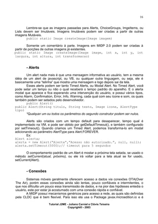 16
Lembre-se que as imagens passadas para Alerts, ChoiceGroups, ImgeItems, ou
Lists devem ser Imutáveis. Imagens Imutáveis podem ser criadas a partir de outras
imagens Mutáveis.
public static Image createImage(Image imagem)
Somente um comentário à parte. Imagens em MIDP 2.0 podem ser criadas à
partir de porções de outras imagens já existentes.
public static Image createImage(Image image, int x, int y, int
largura, int altura, int transformacao)
- Alerts
Um alert nada mais é que uma mensagem informativa ao usuário, tem a mesma
idéia de um alert de javascript, ou VB, ou qualquer outra linguagem, ou seja, ele é
basicamente uma “telinha” que mostra uma mensagem e logo depois sai da tela.
Esses alerts podem ser tanto Timed Alerts, ou Modal Alert. No Timed Alert, você
pode setar um tempo ou não o qual receberá o tempo padrão do aparelho. E o alerta
modal que aparece e fica esperando uma intervenção do usuário, e possui vários tipos,
como Alarm, Confirmation, Error, Info, Warning, cada qual com seu ícone e som, os quais
também podem ser setados pelo desenvolvedor.
public Alert()
public Alert(String titulo, String texto, Image icone, AlertType
tipo)
*Qualquer um ou todos os parâmetros do segundo construtor podem ser nulos.
Alerts são criados com um tempo default para desaparecer, tempo qual é
implementado na VM, e pode ser obtido por getDefaultTimeout(), e também configurado
por setTimeout(). Quando criamos um Timed Alert, podemos transforma-lo em modal
adicionando ao parâmetro AlertType para Alert.FOREVER.
Ex:
Alert alerta;
alerta = new Alert(“Alerta”,”Acesso não autorizado.”, null, null);
alerta.setTimeout(5000);// timeout para 5 segundos
O comportamento padrão de um Alert é mostar a próxima tela setada, se usado o
método setCurrent(atual, próximo), ou ele irá voltar para a tela atual se for usado,
setCurrent(Alert).
- Conexões
Sistemas móveis geralmente oferecem acesso a dados via conexões OTA(Over
The Air), porém essas conexões ainda são lentas, pouco confiáveis e intermitentes, o
que nos dificulta um pouco essa transmissão de dados, e na pior das hipóteses entedia o
usuário, este por estar já acostumado com uma conexão rápida e confiável.
A MIDP possui mecanismos genéricos para acesso a rede, as quais são definidas
pela CLDC que é bem flexível. Para isso ela usa o Package javax.microedition.io e é
Tutorial J2ME - Juliano Carniel e Clóvis Teixeira
Copyright® - 2003
 