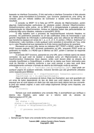 17
baseada na interface Connection. O link real entre a interface Connection é feito através
da classe javax.microedition.io.Connector, que funciona passando-se uma string de
conexão para um método estático de Connector e recebe uma Connection com
resultado.
A conexão na MIDP 1.0 é feita por HTTP, através de HttpConnection, porém
algumas implementações particulares de celulares podem oferecer HttpsConnection,
SocketConnection entre outros. Já na MIPD 2.0 a obrigatoriedade á passada para a
implementação do HttpsConnection. Ambos os métodos tratam das particularidades do
protocolo Http como Headers, métodos e outros(RFC 2616).
O Http trabalha com o processo de response/request incluindo Headers no
processo. Os parâmetros passados na url são codificados antes da transmissão o que
garante integridade da informação e padronização, para isso utiliza-se de URLEncoder,
que transforma espaços em sinais de +, a...z, A...Z, 0...9, ponto(.), Hífen(-), Asterisco(*) e
Underscore(_) são mantidos, e todo qualquer outro caractere é convertido em %xy, onde
xy é o valor Hexadecimal que representa os 8 bits menos significativos do caractere.
Revisando um pouco Http, temos os métodos GET, POST e HEAD, onde GET e
POST buscam paginas, GET enviando parâmetros na URL, enquanto POST envia os
parâmetro no header, e o HEAD que é idêntico ao GET, porém o servidor só responde
com Headers.
A conexão GET funciona, passando-se uma URL para o método open() da classe
connector, da qual você irá receber o resultado como um HttpConnection ou um
InputConnection (trataremos disso depois), então você deverá obter os streams de
conexão InputStream e OutputStream, e então ler os dados que foram retornados para
você do Servidor e tratá-los conforme o que você precisa, e para isso você deve
antecipadamente conhecer o formato de retorno da informação vinda do servidor.
Ex: String url = “servidor.com.br/suaPagina.jsp”; (aqui pode ser
qualquer pagina de qualquer extensão, inclusive Servlets que são geralmente utilizados
como resposta para MIDlets)
InputConnection ic = (InputConnection) Connector.open(url);
InputStream is = ic.openInputStream();
//aqui vai todo o processo de leitura (Veja nos Exemplos), que será guardado em
um array de bytes dependendo do tipo de dado que você espera do servidor, não
esqueça que se você espera um dado que não seja puro texto depois terá que converte-
lo para seu estado original, e caso você esteja esperando Strings como resposta, use
StringBuffer.
ic.close();
Sempre que você estabelece uma conexão Http, é aconselhável que verifique o
retorno dos Headers para saber se o retorno está ok, através de
HttpConnection.HTTP_OK.
Ex:
int status = -1;
status = con.getResponseCode();
if (status == HttpConnection.HTTP_OK)
{
// processa resultado
}
Dicas:
· Sempre que for fazer uma conexão tenha uma thread separada para isso.
Tutorial J2ME - Juliano Carniel e Clóvis Teixeira
Copyright® - 2003
 
