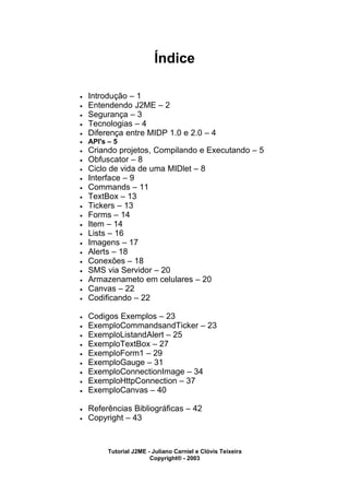 Índice
• Introdução – 1
• Entendendo J2ME – 2
• Segurança – 3
• Tecnologias – 4
• Diferença entre MIDP 1.0 e 2.0 – 4
• API's – 5
• Criando projetos, Compilando e Executando – 5
• Obfuscator – 8
• Ciclo de vida de uma MIDlet – 8
• Interface – 9
• Commands – 11
• TextBox – 13
• Tickers – 13
• Forms – 14
• Item – 14
• Lists – 16
• Imagens – 17
• Alerts – 18
• Conexões – 18
• SMS via Servidor – 20
• Armazenameto em celulares – 20
• Canvas – 22
• Codificando – 22
• Codigos Exemplos – 23
• ExemploCommandsandTicker – 23
• ExemploListandAlert – 25
• ExemploTextBox – 27
• ExemploForm1 – 29
• ExemploGauge – 31
• ExemploConnectionImage – 34
• ExemploHttpConnection – 37
• ExemploCanvas – 40
• Referências Bibliográficas – 42
• Copyright – 43
Tutorial J2ME - Juliano Carniel e Clóvis Teixeira
Copyright® - 2003
 