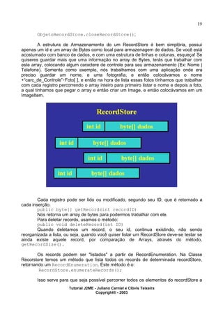 19
ObjetoRecordStore.closeRecordStore();
A estrutura de Armazenamento do um RecordStore é bem simplória, possui
apenas um id e um array de Bytes como local para armazenagem de dados. Se você está
acostumado com banco de dados, e com uma estrutura de linhas e colunas, esqueça! Se
quiseres guardar mais que uma informação no array de Bytes, terás que trabalhar com
este array, colocando algum caractere de controle para seu armazenamento (Ex: Nome |
Telefone). Somente como exemplo, nós trabalhamos com uma aplicação onde era
preciso guardar um nome, e uma fotografia, e então colocávamos o nome
+“carc_de_Controle”+Foto[ ], e então na hora de lista essas fotos tínhamos que trabalhar
com cada registro percorrendo o array inteiro para primeiro listar o nome e depois a foto,
a qual tinhamos que pegar o array e então criar um Image, e então colocávamos em um
ImageItem.
Cada registro pode ser lido ou modificado, segundo seu ID, que é retornado a
cada inserção.
public byte[] getRecord(int recordID)
Nos retorna um array de bytes para podermos trabalhar com ele.
Para deletar records, usamos o método:
public void deleteRecord(int ID)
Quando deletamos um record, o seu id, continua existindo, não sendo
reorganizada a lista, ou seja, quando você quiser listar um RecordStore deve-se testar se
ainda existe aquele record, por comparação de Arrays, através do método,
getRecordSize().
Os records podem ser "listados" a partir de RecordEnumeration. Na Classe
Recorstore temos um método que lista todos os records de determinada recordStore,
retornando um RecordEnumeration. Este método é o:
RecordStore.enumerateRecords();
Isso serve para que seja possível percorrer todos os elementos do recordStore a
Tutorial J2ME - Juliano Carniel e Clóvis Teixeira
Copyright® - 2003
 