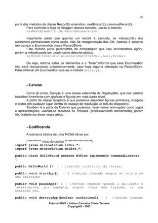 20
partir dos metodos da classe RecordEnumeration, nextRecord(), previousRecord().
Para controlar o laço de listagem desses records, usa-se o metodo
hasNextElement() do RecordEnumeration.
Importante saber que quando um record é excluído, os índices(IDs) dos
elementos permanecem como estão, não há reorganização dos IDs. Apenas é possível
reorganizar o Enumeration desse RecordStore.
Este método pede parâmetros de comparação que não abordaremos agora,
porém o método pode ser usado como descrito abaixo:
recEnum=rsExcluir.enumerateRecords(null,null,false);
Ou seja, retorna todos os elementos e o "false" informa que esse Enumeration
não será reorganizado automaticamente, caso haja alguma alteração na RecordStore.
Para eliminar um Enumeration usa-se o método destroy().
- Canvas
Como já vimos, Canvas é uma classe extendida de Displayable, que nos permite
trabalhar livremente com gráficos e figuras em mais baixo nível.
A partir da classe Graphics é que podemos desenhar figuras primitivas, imagens
e textos em qualquer lugar dentro do espaço de resolução da tela do dispositivo.
Também é a partir do Canvas que podemos desenvolver animações como jogos
e apresentações, usando-se recursos de Threads (processamento concorrente), porém
não trataremos disso nesse artigo.
- Codificando
A estrutura básica de uma MIDlet dá-se por:
/*********** inicio do código **********************/
import javax.microedition.lcdui.*;
import javax.microedition.midlet.*;
public class HelloWorld extends MIDlet implements CommandListener
{
public HelloWorld () { } //metodo construtor da classe;
public void startApp() { } //método chamado sempre ao início de
uma aplicação
public void pauseApp() { } //método chamado quando a aplicação é
interrompida, por exemplo, quando chega uma ligação, ou uma
mensagem sms.
public void destroyApp(boolean condicional) { } //método chamado
Tutorial J2ME - Juliano Carniel e Clóvis Teixeira
Copyright® - 2003
 