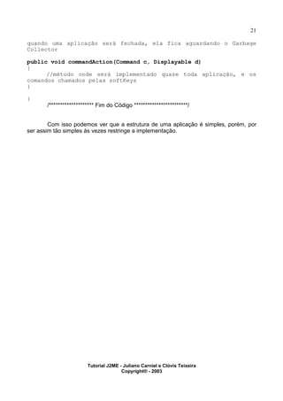 21
quando uma aplicação será fechada, ela fica aguardando o Garbage
Collector
public void commandAction(Command c, Displayable d)
{
//método onde será implementado quase toda aplicação, e os
comandos chamados pelas softKeys
}
}
/******************** Fim do Código ************************/
Com isso podemos ver que a estrutura de uma aplicação é simples, porém, por
ser assim tão simples às vezes restringe a implementação.
Tutorial J2ME - Juliano Carniel e Clóvis Teixeira
Copyright® - 2003
 