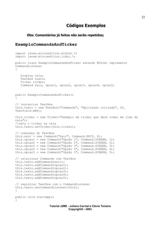 22
Códigos Exemplos
Obs: Comentários já feitos não serão repetidos;
ExemploCommandsAndTicker
import javax.microedition.midlet.*;
import javax.microedition.lcdui.*;
public class ExemploCommandsAndTicker extends MIDlet implements
CommandListener
{
Display tela;
TextBox texto;
Ticker ticker;
Command sair, opcao1, opcao2, opcao3, opcao4, opcao5;
public ExemploCommandsAndTicker()
{
// instanciar TextBox
this.texto = new TextBox("Commands", "Aplicação iniciada", 20,
TextField.ANY);
this.ticker = new Ticker("Exemplo de ticker que deve rodar em cima da
tela");
//seta o ticker na tela
this.texto.setTicker(this.ticker);
// comandos do TextBox
this.sair = new Command("Sair", Command.EXIT, 0);
this.opcao1 = new Command("Opção 1", Command.SCREEN, 1);
this.opcao2 = new Command("Opção 2", Command.SCREEN, 2);
this.opcao3 = new Command("Opção 3", Command.SCREEN, 3);
this.opcao4 = new Command("Opção 4", Command.SCREEN, 4);
this.opcao5 = new Command("Opção 5", Command.SCREEN, 5);
// relacionar Commands com TextBox
this.texto.addCommand(sair);
this.texto.addCommand(opcao1);
this.texto.addCommand(opcao2);
this.texto.addCommand(opcao3);
this.texto.addCommand(opcao4);
this.texto.addCommand(opcao5);
// registrar TextBox com o CommandListener
this.texto.setCommandListener(this);
}
public void startApp()
{
Tutorial J2ME - Juliano Carniel e Clóvis Teixeira
Copyright® - 2003
 