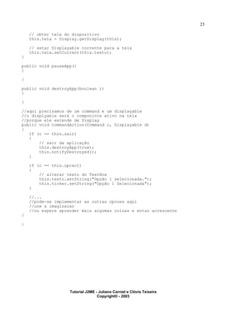 23
// obter tela do dispositivo
this.tela = Display.getDisplay(this);
// setar Displayable corrente para a tela
this.tela.setCurrent(this.texto);
}
public void pauseApp()
{
}
public void destroyApp(boolean i)
{
}
//aqui precisamos de um command e um displayable
//o displyable será o componinte ativo na tela
//porque ele extende de Display
public void commandAction(Command c, Displayable d)
{
if (c == this.sair)
{
// sair da aplicação
this.destroyApp(true);
this.notifyDestroyed();
}
if (c == this.opcao1)
{
// alterar texto do TextBox
this.texto.setString("Opção 1 selecionada.");
this.ticker.setString("Opção 1 Selecionada");
}
//...
//pode-se implementar as outras opcoes aqui
//use a imaginacao
//ou espere aprender mais algumas coisas e entao acrescente
}
}
Tutorial J2ME - Juliano Carniel e Clóvis Teixeira
Copyright® - 2003
 